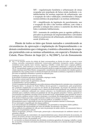 92
XIV – regularização fundiária e urbanização de áreas
ocupadas por população de baixa renda mediante o es-
tabelecimento de normas especiais de urbanização, uso
e ocupação do solo e edificação, consideradas a situação
socioeconômica da população e as normas ambientais;
XV – simplificação da legislação de parcelamento, uso
e ocupação do solo e das normas edilícias, com vistas a
permitir a redução dos custos e o aumento da oferta dos
lotes e unidades habitacionais;
XVI – isonomia de condições para os agentes públicos e
privados na promoção de empreendimentos e atividades
relativos ao processo de urbanização, atendido o interesse
social. (Grifou-se).
Diante de todos os fatos que foram narrados e considerando as
circunstâncias da aprovação e implantação do Empreendimento e os
demais condomínios que o integram, é notória a dissonância da ocupa-
ção pretendida com as normas urbanísticas, em especial o Estatuto da
Cidade, Plano Diretor de Itajaí (LC n. 94/200618
), Lei do Zoneamento
18	 Art. 7º As funções sociais da cidade de Itajaí correspondem ao direito de todos ao acesso à terra
urbana, moradia, saneamento ambiental, conservação ambiental, transporte, saúde, educação,
assistência social, esporte, lazer, turismo, segurança, trabalho e renda, bem como a espaços públicos,
equipamentos, infra-estrutura e serviços urbanos, ao patrimônio ambiental e cultural da cidade.
Art. 8º A propriedade cumpre sua função social quando atende às exigências fundamentais da ordenação da
cidade expressas neste Plano Diretor, assegurando o atendimento das necessidades dos cidadãos quanto à
qualidade de vida, à justiça social e ao desenvolvimento das atividades econômicas, respeitadas as diretrizes
previstas na legislação urbanística e quando for utilizada para:
	 I-habitação, especialmente de interesse social;
	 II-atividades econômicas geradoras de trabalho, emprego e renda;
	 III-proteção e preservação do meio ambiente;
	 IV-proteção e preservação do patrimônio cultural;
	 V-equipamentos e serviços públicos;
	 VI-usoeocupaçõesdosolocompatíveiscomainfra-estruturaurbanadisponívelecoerentescomavocaçãolocal.
Parágrafo único. A atuação do Poder Público deverá garantir o cumprimento, pelo proprietário,
das condições estabelecidas ao exercício do direito de propriedade, em função do interesse social.
Art. 9º A sustentabilidade é entendida como o desenvolvimento local equilibrado nas dimensões sociais,
econômica e ambiental, embasado nos valores culturais e no fortalecimento político-institucional,
orientado para a melhoria contínua da qualidade de vida das gerações presentes e futuras, apoiando-se:
I-na promoção da cidadania, da justiça social, da inclusão social, compreendida como garantia de acesso a
bens, serviços e políticas sociais a todos os munícipes, e na redução das desigualdades sociais e regionais;
	 II-no direito à Cidade para todos, compreendendo o direito à terra urbana, à moradia digna, ao saneamento,
à infra-estrutura urbana, ao transporte, aos serviços públicos, ao trabalho e ao lazer;
	 III-transferência para a coletividade de parte da valorização econômica inerente à urbanização;
	 IV-na valorização e requalificação dos espaços públicos;
	 V-na universalização da mobilidade e acessibilidade, com prioridade ao transporte coletivo público;
	 VI-na ampliação das oportunidades por meio do trabalho, da educação e da cultura;
	 VII-na melhoria da qualidade de vida por meio da promoção da saúde coletiva, do saneamento básico e
ambiental e do patrimônio cultural;
	 VIII-na recuperação, proteção, conservação, preservação e educomunicação do ambiente natural e do
atrimônio cultural;
	 IX-na potencialização da criatividade e do empreendedorismo para o desenvolvimento da economia, da
cultura, do turismo, do lazer e dos esportes, por meio de parcerias público-privadas e a partir de iniciativas
de movimentos sociais e da sociedade civil;
	 X - no incentivo ao desenvolvimento das atividades econômicas geradoras de emprego, trabalho e renda;
XI - no incentivo e fomento à atividade econômica de forma articulada com os demais municípios da Região
Metropolitana.
 