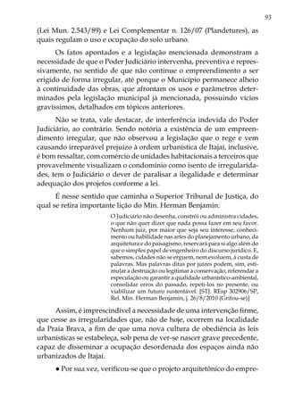 93
(Lei Mun. 2.543/89) e Lei Complementar n. 126/07 (Plandetures), as
quais regulam o uso e ocupação do solo urbano.
Os fatos apontados e a legislação mencionada demonstram a
necessidade de que o Poder Judiciário intervenha, preventiva e repres-
sivamente, no sentido de que não continue o empreendimento a ser
erigido de forma irregular, até porque o Município permanece alheio
à continuidade das obras, que afrontam os usos e parâmetros deter-
minados pela legislação municipal já mencionada, possuindo vícios
gravíssimos, detalhados em tópicos anteriores.
Não se trata, vale destacar, de interferência indevida do Poder
Judiciário, ao contrário. Sendo notória a existência de um empreen-
dimento irregular, que não observou a legislação que o rege e vem
causando irreparável prejuízo à ordem urbanística de Itajaí, inclusive,
é bom ressaltar, com comércio de unidades habitacionais a terceiros que
provavelmente visualizam o condomínio como isento de irregularida-
des, tem o Judiciário o dever de paralisar a ilegalidade e determinar
adequação dos projetos conforme a lei.
É nesse sentido que caminha o Superior Tribunal de Justiça, do
qual se retira importante lição do Min. Herman Benjamin:
O Judiciário não desenha, constrói ou administra cidades,
o que não quer dizer que nada possa fazer em seu favor.
Nenhum juiz, por maior que seja seu interesse, conheci-
mento ou habilidade nas artes do planejamento urbano, da
arquitetura e do paisagismo, reservará para si algo além do
que o simples papel de engenheiro do discurso jurídico. E,
sabemos, cidades não se erguem, nem evoluem, à custa de
palavras. Mas palavras ditas por juízes podem, sim, esti-
mular a destruição ou legitimar a conservação, referendar a
especulação ou garantir a qualidade urbanístico-ambiental,
consolidar erros do passado, repeti-los no presente, ou
viabilizar um futuro sustentável. [STJ. REsp 302906/SP,
Rel. Min. Herman Benjamin, j. 26/8/2010 (Grifou-se)]
Assim, é imprescindível a necessidade de uma intervenção firme,
que cesse as irregularidades que, não de hoje, ocorrem na localidade
da Praia Brava, a fim de que uma nova cultura de obediência às leis
urbanísticas se estabeleça, sob pena de ver-se nascer grave precedente,
capaz de disseminar a ocupação desordenada dos espaços ainda não
urbanizados de Itajaí.
● Por sua vez, verificou-se que o projeto arquitetônico do empre-
 