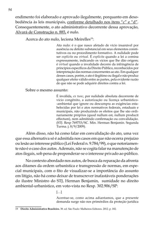 94
endimento foi elaborado e aprovado ilegalmente, porquanto em deso-
bediência às leis municipais, conforme detalhado nos itens “c” e “d”.
Consequentemente, o ato administrativo decorrente dessa aprovação,
Alvará de Construção n. 885, é nulo.
Acerca do ato nulo, leciona Meirelles19
:
Ato nulo: é o que nasce afetado de vício insanável por
ausência ou defeito substancial em seus elementos consti-
tutivos ou no procedimento formativo. A nulidade pode
ser explícita ou virtual. É explícita quando a lei a comina
expressamente, indicando os vícios que lhe dão origem;
é virtual quando a invalidade decorre da infringência de
princípios específicos da Direito Público, reconhecidos por
interpretação das normas concernentes ao ato. Em qualquer
desses casos, porém, o ato é ilegítimo ou ilegal e não produz
qualquer efeito válido entre as partes, pela evidente razão
de que não se pode adquirir direitos contra a lei.
Sobre o mesmo assunto:
É inválida, ex tunc, por nulidade absoluta decorrente de
vício congênito, a autorização ou licença urbanístico-
-ambiental que ignore ou descumpra as exigências esta-
belecidas por lei e atos normativos federais, estaduais e
municipais, não produzindo os efeitos que lhe são ordi-
nariamente próprios (quod nullum est, nullum producit
effectum), nem admitindo confirmação ou convalidação.
(STJ. Resp 769753/SC. Min. Herman Benjamin. Segunda
Turma. j. 8/9/2009).
Além disso, não há como falar em convalidação do ato, uma vez
que essa alternativa só é admitida nos casos em que não ocorra prejuízo
ou lesão ao interesse público (Lei Federal n. 9.784/99), o que notoriamen-
te não é o caso dos autos. Ademais, não se cogita falar na manutenção de
atos ilegais, sob pena de preponderar-se o interesse privado ao público.
No contexto abordado nos autos, de busca da reparação da afronta
aos ditames da ordem urbanística e transgressão de normas, em espe-
cial municipais, com o fito de visualizar-se a importância do assunto
em litígio, não há como deixar de transcrever inafastáveis ponderações
do ilustre Ministro do STJ, Herman Benjamin, sumidade no direito
ambiental-urbanístico, em voto-vista no Resp. 302.906/SP:
[…]
Acentue-se, como acima adiantamos, que a presente
demanda surge não nos primórdios da proteção jurídica
19	 Direito Administrativo Brasileiro. 38. ed. São Paulo: Malheiros Editores. 2012. p. 182.
 