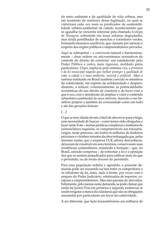 95
do meio ambiente e da qualidade de vida urbana, mas
em momento de madurez dessa legislação, no qual se
valorizam cada vez mais os predicados da sustentabi-
lidade urbano-ambiental da cidade, acontecimento que
se agasalha no crescente interesse pela chamada Ecologia
da Paisagem, sobretudo em áreas urbanas degradadas,
mas ainda pontilhadas de manchas e corredores verdes,
formando mosaicos saudáveis, que clamam por atenção e
respeito dos órgãos públicos e empreendedores privados.
Aqui se sobrepõem – e convivem natural e harmoniosa-
mente – duas ordens ou microssistemas normativos de
controle do direito de construir: um estabelecido pelo
Poder Público e outro, mais rigoroso, moldado pelos
particulares. Claro, repita-se pela enésima vez, a primazia
é da lei municipal naquilo que melhor proteger a qualidade de
vida, a cidade e o meio ambiente, natural e artificial . Mas o
sistema instituído no Brasil também convida os membros
da coletividade, em espírito de solidariedade e despren-
dimento, a reduzir, voluntariamente, as potencialidades
econômicas do seu direito de construir e de lucro com o
que é seu, com o desiderato de ampliar o valor e conteúdo
urbanístico-ambiental de seus imóveis, fazendo-o em be-
nefício próprio e também da comunidade como um todo
e até das gerações futuras.
[…]
O que se tem, diante de nós, é fácil de descrever para o leigo,
sem necessidade de buscar – como temos sido obrigados a
fazer neste Voto – teorias jurídicas complexas e institutos de
nomenclatura esquisita, só compreensíveis aos iniciados.
Leigos, neste processo, são todos os milhares de lindeiros
próximos e vizinhos remotos da obra embargada que, pelas
mesmas razões que a empresa CCK afirma desconhecer,
deixaram de construir em seus terrenos, conservaram suas
residências unifamiliares, resistindo à tentação – que, no
Brasil, amiúde compensa – de enfrentar a lei e a oposição
dos que se sentem prejudicados para edificar mais do que
o permitido, ou de modo diverso do permitido.
Para essa população ordeira e agredida, a presente de-
manda pode ser resumida na luta entre os cumpridores e
os infratores da lei, estes, mais à frente, por vezes com o
amparo do Poder Judiciário, rebatizados de espertos, co-
rajosos e empreendedores. Mas não passam de atrevidos.
Felizmente, pelo menos nesta demanda, se pode clamar que
ainda há juízes! Pois em primeira e segunda instâncias se
soube resgatar a marca da cidadania que são as obrigações
assumidas por particulares em favor da coletividade.
A ser diferente, que lição transmitiremos aos milhares de
 