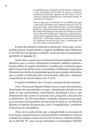 96
proprietários que, sossegada e pacificamente, cumpriram,
e vêm cumprindo, por dezenas de anos, as restrições
urbanístico-ambientais vigentes em São Paulo e em in-
contáveis cidades espalhadas por este imenso Brasil, da
Amazônia aos Pampas?
Nem se diga que os moradores só se mobilizaram após
a obra estar construída. Suas objeções datam de antes do
início das obras, atrás demonstramos. A própria petição
inicial da “Ação de Nunciação de Obra Nova com Pedido
de Liminar de Embargo Cumulada com Pedido de Anula-
ção de Alvará de Construção” indica que, administrativa-
mente, foram expedidos ofícios ao Secretário Municipal de
Habitação, “solicitando cuidado na concessão de alvarás
de construção na área da City Lapa”, comunicação esta
que nem sequer foi respondida.[...].
● Além das situações urbanísticas destacadas, tem-se que, em de-
corrência dessas irregularidades, o registro imobiliário afeto à Matrícula
n. XX.XXX não corresponde à realidade, tendo em vista as inadequações
apontadas no item III, “b”.
Nesse norte, ao passo que o Estatuto da Cidade estabelece diversas
diretrizes para o correto ordenamento territorial, também expressa a
função pública do registro imobiliário, à medida que a matrícula agora
não só recepciona direitos reais como também as limitações e imposições
urbanísticas ao direito de propriedade quando, por exemplo, determinou
que se averbe a notificação para parcelamento, edificação e utilização
compulsórios de imóvel urbano (art. 5º, § 2º).		
O registro imobiliário deve retratar a situação de fato existente.
O art. 176 da Lei de Registro Público encerra a previsão normativa
do princípio da especialidade ao exigir a identificação do imóvel com
todas as suas características, confrontações, localização e área, o que
notoriamente não ocorreu no presente caso, porquanto a área descrita
na Matrícula n. XX.XXX não reflete a realidade, tampouco houve qual-
quer iniciativa do proprietário, do Município de Itajaí ou do Oficial do
Registro de Imóveis da época para sanar a irregularidade, consistente
na presença de vias públicas.
Aliás, não se pode olvidar que a irregularidade na descrição do
imóvel gera consequências na incorporação dos condomínios e futuros
contratos de compra e venda com terceiros de boa-fé, conforme detalha-
do no item III, “b”, uma vez que instituídos os condomínios XXXXXX
 