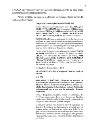 97
e XXXXX em “lotes privativos”, gerando fracionamento da área total,
denominada de Empreendimento.
Nesse sentido, destaca-se a decisão da Corregedoria-Geral da
Justiça de São Paulo:
Despachos/Pareceres/Decisões 10256355/2010.
Vistos, relatados e discutidos estes autos de APELAÇÃO
CÍVEL Nº 990.10.256.355-3, da Comarca de EMBU, em que
é apelante EDISON SILVEIRA e apelado o OFICIAL DE
REGISTRO DE IMÓVEIS, TÍTULOS E DOCUMENTOS
E CIVIL DE PESSOA JURÍDICA da referida Comarca.
ACORDAM os Desembargadores do Conselho Superior da
Magistratura, por votação unânime, em negar provimento
ao recurso, de conformidade com os votos do Desembar-
gador Relator e do Desembargador Revisor que ficam
fazendo parte integrante do presente julgado.
Participaram do julgamento os Desembargadores VIANA
SANTOS, Presidente do Tribunal de Justiça, MARCO
CÉSAR, Vice-Presidente do Tribunal de Justiça, REIS
KUNTZ, Decano, CIRO CAMPOS, LUIS GANZERLA
e MAIA DA CUNHA, respectivamente, Presidentes da
Seção Criminal, de Direito Público e de Direito Privado
do Tribunal de Justiça.
São Paulo,14 de setembro de 2010.
(a) MUNHOZ SOARES, Corregedor Geral da Justiça e
Relator
V O T O
REGISTRO DE IMÓVEIS - Negativa de abertura de
matrículas por imprecisão da descrição dos imóveis -
Abertura de nova matrícula em Registro de Imóveis ins-
talada - Precariedade da descrição do imóvel - Retificação
indispensável para a abertura da matrícula - Recurso
Improvido.
Trata-se de apelação interposta contra a r. sentença de fls.
55/57, que julgou procedente procedimento de dúvida e
indeferiu o pedido do apelante, abertura de nova matrícula
e registro de escritura de venda e compra.
O apelante afirmou que adquiriu imóvel registrado no
Registro de Imóveis de Itapecerica e pretende que se
proceda à abertura da matrícula no Registro de Embu, ao
qual pertence atualmente. Sustentou que se trata de mera
transposição da área já descrita no Registro de Itapecerica
e que suas imprecisões não obstam à abertura da matrícula
em Embu.
 