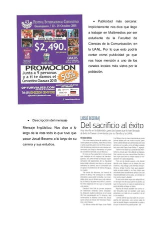  Publicidad más cercana:
Implícitamente nos dice que llego
a trabajar en Multimedios por ser
estudiante de la Facultad de
Ciencias de la Comunicación, en
la UANL. Por lo que esto podría
contar como publicidad ya que
nos hace mención a uno de los
canales locales más vistos por la
población.
 Descripción del mensaje
Mensaje lingüístico: Nos dice a lo
largo de la nota todo lo que tuvo que
pasar Josué Becerra a lo largo de su
carrera y sus estudios.
 