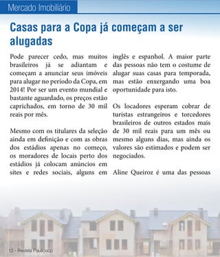 Mercado Imobiliário

Casas para a Copa já começam a ser
alugadas
Pode parecer cedo, mas muitos         inglês e espanhol. A maior parte
brasileiros já se adiantam e          das pessoas não tem o costume de
começam a anunciar seus imóveis       alugar suas casas para temporada,
para alugar no período da Copa, em    mas estão enxergando uma boa
2014! Por ser um evento mundial e     oportunidade para isto.
bastante aguardado, os preços estão
caprichados, em torno de 30 mil       Os locadores esperam cobrar de
reais por mês.                        turistas estrangeiros e torcedores
                                      brasileiros de outros estados mais
Mesmo com os titulares da seleção     de 30 mil reais para um mês ou
ainda em definição e com as obras     mesmo alguns dias, mas ainda os
dos estádios apenas no começo,        valores são estimados e podem ser
os moradores de locais perto dos      negociados.
estádios já colocam anúncios em
sites e redes sociais, alguns em Aline Queiroz é uma das pessoas




12 - Revista Paulicoop
 