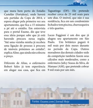 que mora bem perto do Estádio          Taguatinga (DF). Ele pretende
Castelão (Fortaleza), onde haverá      receber cerca de 25 mil reais para
seis partidas da Copa de 2014, e       sete dias. O imóvel, que não é sua
espera alugar pela primeira vez seu    residência, fica em um condomínio
apartamento, que fica a 15 minutos     fechado e tem piscina, churrasqueira
a pé até o estádio. Em entrevista      e três quartos.
para o portal Exame, diz que teve
                                 Lucas Faggioni é um dos que já
essa ideia porque sabe que já está
havendo procura nessa região.    alugou seu apartamento em São
“Até uma vizinha minha já recebeuPaulo. Um britânico pagará 6
uma ligação de pessoas à procura mil reais por dois meses durante
de imóveis próximos ao estádio”, no período da Copa. Outros
                                 moradores das demais cidades-sede
explica Aline, que ainda não colocou
o preço.                         da competição também fazem seus
                                 cálculos mais moderados, como a
Diferente de Aline, o enfermeiro enfermeira Jailcy Sousa da Silva, de
Robert Sales já tem experiência Manaus (AM), que pretende cobrar
em alugar sua casa, que fica em 9 mil reais por um mês.




                        Fontes: Exame.com | Jornal Hoje
                                                          Revista Paulicoop - 13
 