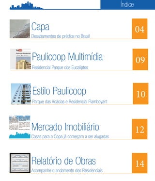 Índice


Capa                                                   04
Desabamentos de prédios no Brasil



Paulicoop Multimídia                                   09
Residencial Parque dos Eucaliptos




Estilo Paulicoop                                       10
Parque das Acácias e Residencial Flamboyant




Mercado Imobiliário                                    12
Casas para a Copa já começam a ser alugadas




Relatório de Obras                                     14
Acompanhe o andamento dos Residenciais
 