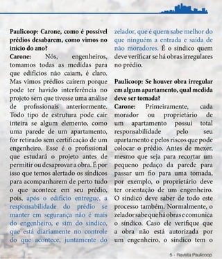 Paulicoop: Carone, como é possível     zelador, que é quem sabe melhor do
prédios desabarem, como vimos no       que ninguém a entrada e saída de
início do ano?                         não moradores. É o síndico quem
Carone:       Nós,      engenheiros,   deve verificar se há obras irregulares
tomamos todas as medidas para          no prédio.
que edifícios não caiam, é claro.
Mas vimos prédios caírem porque        Paulicoop: Se houver obra irregular
pode ter havido interferência no       em algum apartamento, qual medida
projeto sem que tivesse uma análise    deve ser tomada?
de profissionais anteriormente.        Carone: Primeiramente,          cada
Todo tipo de estrutura pode cair       morador ou proprietário de
inteira se algum elemento, como        um apartamento possui total
uma parede de um apartamento,          responsabilidade       pelo      seu
for retirado sem certificação de um    apartamento e pelos riscos que pode
engenheiro. Esse é o profissional      colocar o prédio. Antes de mexer,
que estudará o projeto antes de        mesmo que seja para recortar um
permitir ou desaprovar a obra. É por   pequeno pedaço da parede para
isso que temos alertado os síndicos    passar um fio para uma tomada,
para acompanharem de perto tudo        por exemplo, o proprietário deve
o que acontece em seu prédio,          ter orientação de um engenheiro.
pois, após o edifício entregue, a      O síndico deve saber de todo este
responsabilidade do prédio se          processo também. Normalmente, o
manter em segurança não é mais         zelador sabe que há obras e comunica
do engenheiro, e sim do síndico,       o síndico. Caso ele verifique que
que está diariamente no controle       a obra não está autorizada por
do que acontece, juntamente do         um engenheiro, o síndico tem o

                                                            5 - Revista Paulicoop
 