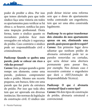 poder de proibir a obra. Por isso       pode deixar iniciar uma reforma
que temos alertado para que todo        sem que o dono do apartamento
síndico faça uma vistoria em todos      tenha contratado um engenheiro,
os apartamentos para verificar se há    tem que ser uma obra construída
obras e, se houver, notifica-las para   legalmente.
uma inspeção profissional. Desta
forma, tanto o síndico quanto os        Paulicoop: Se eu quiser transformar
moradores poderão ficar mais            dois cômodos do meu apartamento
sossegados em relação à segurança       apenas em um, eliminando uma
do prédio. Caso contrário o síndico     parede, quais passos que devo seguir?
pode ser responsabilizado civil e       Carone: Em primeiro lugar devo
criminalmente.                          adiantar que nenhum prédio de
                                        alvenaria estrutural pode ter as
Paulicoop: Quando se quebra uma         paredes removidas ou cortadas,
parede, pode se colocar em risco a      que seria deixar uma abertura
vida das pessoas?                       permanente para passar fios,
Carone: Sim, porque quando a gente      por exemplo. Nos demais caso é
rompe um elemento, como uma             necessário contratar o engenheiro
parede, podemos comprometer             que dará a ART(Anotação de
todo o prédio. Mesmo um recorte         Responsabilidade Técnica).
pequeno, um buraco, feito em uma
parede que faz parte da estrutura       Paulicoop: O que é alvenaria
do prédio. Por isso que toda obra       estrutural? Qual o outro tipo?
tem que ser aprovada em diversas        Carone: Há dois tipos de construção
instâncias. São normas da legislação    de prédio, alvenaria estrutural e
da construção civil. O síndico não      convencional.

6 - Revista Paulicoop
 