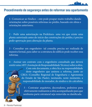 Procedimento de segurança antes de reformar seu apartamento

      1- Comunicar ao Síndico – este pode poupar muito trabalho dando
      orientações sobre possíveis reformas no prédio, baseado em obras e
      orientações anteriores;


     2 - Pedir uma autorização na Prefeitura- uma vez que existe uma
     planta autorizada antes do início das construções do prédio, é preciso
     pedir aprovação para alteração da planta;

     3 - Consultar um engenheiro- tal consulta precisa ser realizada de
     maneira formal, para saber se a estrutura do edifício pode receber essa
     reforma;

      4 - Assinar um contrato com o engenheiro consultado que deverá
      emitir uma ART (Anotação de Responsabilidade Técnica) sobre a obra.
                     Com este documento, a obra fica na responsabilidade
                     deste engenheiro que assinou a reforma, junto ao
                CREA (Conselho Regional de Engenharia e Agronomia
                 do Estado de São Paulo), isentando, neste momento, a
                  responsabilidade do morador, do síndico e do calculista;

                        5 - Contratar arquitetos, decoradores, pedreiros para
                         efetivamente realizarem a obra acompanhando para que
                        nenhuma parte estrutural seja removida ou danificada.



8 - Revista Paulicoop
 