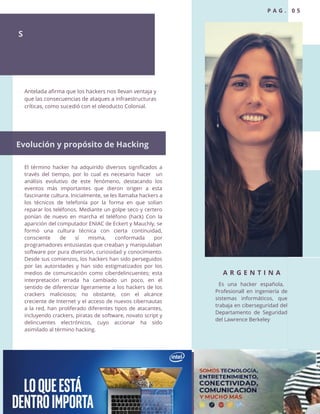 El término hacker ha adquirido diversos significados a
través del tiempo, por lo cual es necesario hacer un
análisis evolutivo de este fenómeno, destacando los
eventos más importantes que dieron origen a esta
fascinante cultura. Inicialmente, se les llamaba hackers a
los técnicos de telefonía por la forma en que solían
reparar los teléfonos. Mediante un golpe seco y certero
ponían de nuevo en marcha el teléfono (hack) Con la
aparición del computador ENIAC de Eckert y Mauchly, se
formó una cultura técnica con cierta continuidad,
consciente de sí misma, conformada por
programadores entusiastas que creaban y manipulaban
software por pura diversión, curiosidad y conocimiento.
Desde sus comienzos, los hackers han sido perseguidos
por las autoridades y han sido estigmatizados por los
medios de comunicación como ciberdelincuentes; esta
interpretación errada ha cambiado un poco, en el
sentido de diferenciar ligeramente a los hackers de los
crackers maliciosos; no obstante, con el alcance
creciente de Internet y el acceso de nuevos cibernautas
a la red, han proliferado diferentes tipos de atacantes,
incluyendo crackers, piratas de software, novato script y
delincuentes electrónicos, cuyo accionar ha sido
asimilado al término hacking.
S
A R G E N T I N A
Es una hacker española,
Profesionall en ingeniería de
sistemas informáticos, que
trabaja en ciberseguridad del
Departamento de Seguridad
del Lawrence Berkeley
Antelada afirma que los hackers nos llevan ventaja y
que las consecuencias de ataques a infraestructuras
críticas, como sucedió con el oleoducto Colonial.
Evolución y propósito de Hacking
P A G . 0 5
 