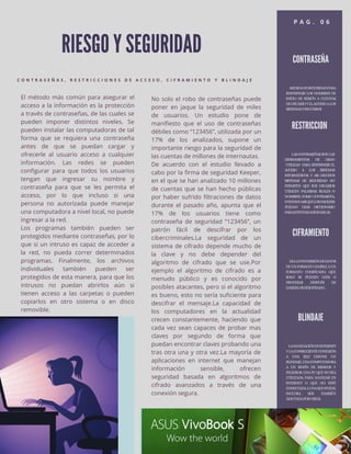 RIESGO Y SEGURIDAD
C O N T R A S E Ñ A S , R E S T R I C C I O N E S D E A C C E S O , C I F R A M I E N T O Y B L I N D A J E
No solo el robo de contraseñas puede
poner en jaque la seguridad de miles
de usuarios. Un estudio pone de
manifiesto que el uso de contraseñas
débiles como “123456”, utilizada por un
17% de los analizados, supone un
importante riesgo para la seguridad de
las cuentas de millones de internautas.
De acuerdo con el estudio llevado a
cabo por la firma de seguridad Keeper,
en el que se han analizado 10 millones
de cuentas que se han hecho públicas
por haber sufrido filtraciones de datos
durante el pasado año, apunta que el
17% de los usuarios tiene como
contraseña de seguridad “123456”, un
patrón fácil de descifrar por los
cibercriminales.La seguridad de un
sistema de cifrado depende mucho de
la clave y no debe depender del
algoritmo de cifrado que se use.Por
ejemplo el algoritmo de cifrado es a
menudo público y es conocido por
posibles atacantes, pero si el algoritmo
es bueno, esto no sería suficiente para
descifrar el mensaje.La capacidad de
los computadores en la actualidad
crecen constantemente, haciendo que
cada vez sean capaces de probar mas
claves por segundo de forma que
puedan encontrar claves probando una
tras otra una y otra vez.La mayoría de
aplicaciones en internet que manejan
información sensible, ofrecen
seguridad basada en algoritmos de
cifrado avanzados a través de una
conexión segura.
El método más común para asegurar el
acceso a la información es la protección
a través de contraseñas, de las cuales se
pueden imponer distintos niveles. Se
pueden instalar las computadoras de tal
forma que se requiera una contraseña
antes de que se puedan cargar y
ofrecerle al usuario acceso a cualquier
información. Las redes se pueden
configurar para que todos los usuarios
tengan que ingresar su nombre y
contraseña para que se les permita el
acceso, por lo que incluso si una
persona no autorizada puede manejar
una computadora a nivel local, no puede
ingresar a la red.
Los programas también pueden ser
protegidos mediante contraseñas, por lo
que si un intruso es capaz de acceder a
la red, no pueda correr determinados
programas. Finalmente, los archivos
individuales también pueden ser
protegidos de esta manera, para que los
intrusos no puedan abrirlos aún si
tienen acceso a las carpetas o pueden
copiarlos en otro sistema o en disco
removible.
P A G . 0 6
CONTRASEÑA
MEDIDADESEGURIDADPARA
RESTRINGIR LOS NOMBRES DE
INICIO DE SESIÓN A CUENTAS
DEUSUARIOYELACCESOALOS
SISTEMASYRECURSOS
RESTRICCION
LASCONTRASEÑASSONLAS
HERRAMIENTAS DE GRAN
UTILIZAD PARA RESTRINGIR EL
ACCESO A LOS SISTEMAS
INFORMÁTICOS. Y ASI .MUCHOS
SISTEMAS DE SEGURIDAD NO
PERMITEN QUE SUS USUARIOS
UTILICEN PALABRAS REALES O
NOMBRES COMO CONTRASEÑA,
EVITANDOASÍQUELOSHACKERS
PUEDAN USAR DICCIONARIO
PARAINTENTARADIVINARLAS.
CIFRAMIENTO
ESLACONVERSIÓNDEDATOS
DEUNFORMATOLEGIBLEAUN
FORMATO CODIFICADO, QUE
SOLO SE PUEDEN LEER O
PROCESAR DESPUÉS DE
HABERLOSDESCIFRADO..
BLINDAJE
LANAVEGACIÓNENINTERNET
YLACONSIGUIENTECONEXIÓN
A UNA RED EXPONE UN
BLINDAJE,UNACOMPUTADORA
A UN SINFÍN DE RIESGOS Y
PELIGROS.UNAPCQUENOSEA
UTILIZADA PARA NAVEGAR EN
INTERNET O QUE NO ESTÉ
CONECTADAAUNAREDPUEDE,
INCLUSO, SER TAMBIÉN
AFECTADAPORVIRUS,
 