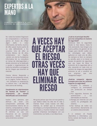 A VECES HAY
QUE ACEPTAR
EL RIESGO,
OTRAS VECES
HAY QUE
ELIMINAR EL
RIESGO
EXPERTOS A LA
MANO
C O M O H A C E R F R E N T E A L O S
R I E S G O S D E U N C O M P U T A D O R
No todos los hackers fisgonean
las computadoras o servidores
ajenos en busca de infligir
algún daño o robar
información, de hecho, muchos
de ellos pasan buena parte de
su vida defendiendo a los
usuarios. Uno de ellos es
Chema Alonso, de 46 años,
emblematico en España.
siendo uno de los fundadores
Informatica 64, su consultora
en temas de ciberseguridad, y
desde entonces se ha dedicado
a ayudar a organizaciones de
todos los tamaños a protegerse
de los riesgos que acechan en
internet.
Chema Alonso Responde a
traves de una enttevista virtual,
en la pagina Forbes Mexico Y
nos comparte su experiencia,
La edicion Nro 1 de INEXTEC,
todo acerca de hacking.
Usualmente no relacionamos
las facetas de “hacker” y
empresario, ¿te sientes
identificado con el término?
hacker: Una persona que
disfruta de tener una
comprensión profunda del
funcionamiento interno de un
sistema, computadoras y redes
de computadoras en particular.
Él término se usa con
frecuencia en un contexto
peyorativo, donde “cracker”
sería el término correcto.”
Me gusta pensar que vivo con esa pasión y
que dedico todos los días de mi vida a
intentar hacer cosas nuevas con ellas.
Además, es verdad que la innovación
tecnológica y el emprendimiento van muy
de la mano, y muchos hackers han creado
grandes empresas tecnológicas con sus
invenciones, sus hacks, o sus ideas locas.
Actualiza tu software y
configura un antimalware
con protección en tiempo
real.
Pon segundos factores de
autenticación a tus
identidades en Internet.
Navega por Internet con una
cuenta no privilegiada del
sistema.
Haz backup de todos tus
documentos diariamente en
un sistema desconectado
¿Cuál es el principal desafío
para las compañías en materia
de seguridad?
Gestionar bien la seguridad.
Desde lo más básico, hasta lo
más avanzando. Que tengan una
buena política de gestión de los
riesgos para decidir cuáles son
las estrategias que deben
aplicarse en cada uno de ellos.
No siempre es fácil, no siempre
es sencillo, pero si no tienes un
equipo de gestión de seguridad
que sea capaz de llevar la
evolución de la seguridad año a
año, atacando en cada ciclo un
número de riesgos de seguridad,
entonces te vas a convertir en
una empresa que vive
“Apagando fuegos”.
¿Podrías compartir algunos
consejos para que los usuarios
mejoren su seguridad?
1.
2.
3.
4.
A si evitaras .El fraude
cibernético e informático, una
forma común de fraude a nivel
mundial.
 
