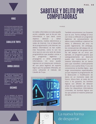 SABOTAJE Y DELITO POR
COMPUTADORAS
V I R U S
Un delito informático es toda aquella
acción, culpable que se da por vías
informáticas o que tiene como
objetivo destruir y dañar
ordenadores, medios electrónicos y
redes de Internet. Con el desarrollo
de la programación y de Internet, los
delitos informáticos se han vuelto
más frecuentes, como lo son los
virus que es una una serie de claves
programáticas que pueden unirse a
los programas legítimos y
propagarse a otros programas
informáticos. Un virus puede
ingresar en un sistema por conducto
de una pieza legítima de soporte
lógico que ha quedado infectada, así
como utilizando el método del
Caballo de Troya.
También encontramos Los Gusanos
que es una forma análoga al virus
con miras a infiltrarlo en programas
legítimos de procesamiento de
datos o para modificar o destruir los
datos, a diferencia del virus no
puede regenerarse. Sin embargo,
las consecuencias del ataque de un
gusano pueden ser tan graves como
las del ataque de un virus; por
ejemplo, un programa gusano que
subsiguientemente se destruirá
puede dar instrucciones a un
sistema informático de un banco
para que transfiera continuamente
dinero a una cuenta ilícita. Y a su vez
conoceremos la bomba lógica que
exige conocimientos especializados
ya que requiere la programación de
la destrucción o modificación de
datos en un momento dado del
futuro. Ahora bien, al revés de los
virus o los gusanos, las bombas
lógicas son difíciles de detectar
antes de que exploten; por eso, de
todos los dispositivos informáticos
criminales, las bombas lógicas son
las que poseen el máximo potencial
de daño.
VIRUS
ESUNSOFTWAREMALICIOSOEJECUTABLE
O UN CÓDIGO QUE INFECTA ARCHIVOS Y
PROGRAMAS EN SU ORDENADOR. ABRIR
UN ARCHIVO INFECTADO EJECUTARÁ EL
CÓDIGO DEL VIRUS Y DAÑARÁ SUS
ARCHIVOS,SUORDENADORYENGENERAL
SUSEGURIDADENLARED.
CABALLO DE TROYA
ESUNSOFTWAREMALICIOSOQUEOPERA
COMO UN PROGRAMA LEGÍTIMO,
INOFENSIVO Y ÚTIL PARA EL USUARIO
PERO QUE UNA VEZ QUE ACCEDA A LA
MÁQUINA DEL USUARIO INICIA LA
DESTRUCCIÓN DE LOS PROGRAMAS
INSTALADOSYOBTIENENACCESOATODAS
LAS INFORMACIONES CONTENIDA EN LA
COMPUTADORA
BOMBA LOGICAS
SONDISPOSITIVOSDESTRUCTIVOS,UTILIZADOS
POR ATACANTES INFORMÁTICOS PARA
DESTRUIRSISTEMASY,AUNQUELATENDENCIA
DELOSATAQUESACTUALESESDIFERENTEYHA
BAJADO LA POPULARIDAD DE ESTOS
DISPOSITIVOS, AÚN SON UTILIZADOS PARA
LLEVAR A CABO DICHOS ATAQUES
INFORMÁTICOS
GUSANOS
ES UN PROGRAMA DE SOFTWARE
MALICIOSO QUE PUEDE REPLICARSE A SÍ
MISMOENORDENADORESOATRAVÉSDE
REDESDEORDENADORESSINQUETEDES
CUENTA DE QUE EL EQUIPO ESTÁ
INFECTADO.COMOCADACOPIADELVIRUS
OGUSANOINFORMÁTICOTAMBIÉNPUEDE
REPRODUCIRSE,LASINFECCIONESPUEDEN
PROPAGARSEDEFORMAMUYRÁPIDA
 