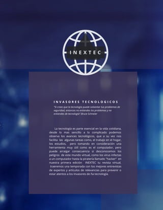 I N V A S O R E S T E C N O L O G I C O S
"Si crees que la tecnología puede solventar tus problemas de
seguridad, entonces no entiendes los problemas y no
entiendes de tecnología".Bruce Schneier
I N E X T E C
La tecnología es parte esencial en la vida cotidiana,
desde lo mas sencillo a lo complicado podemos
observa los avances tecnológicos, que a su vez nos
facilita las algunas tareas como, el trabajo en el hogar,
los estudios, pero tomando en consideración una
herramienta muy útil como es el computador, pero
puede arraigar consecuencia si desconocemos los
peligros de este mundo virtual, como los virus infectas
a un computador hasta la piratería llamado "hacker" en
nuestra primera edición INEXTEC tu revista virtual,
traeremos una temporada con los mejores entrevistas
de expertos y artículos de relevancias para prevenir o
estar atentos a los Invasores de ña tecnología.
 