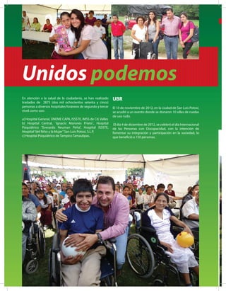 Unidos podemos
En atención a la salud de la ciudadanía, se han realizado
traslados de 2875 (dos mil ochocientos setenta y cinco)
personas a diversos hospitales foráneos de segundo y tercer
nivel como son:
a) Hospital General, ÚNEME CAPA, ISSSTE, IMSS de Cd. Valles
b) Hospital Central, ¨Ignacio Morones Prieto¨, Hospital
Psiquiátrico “Everardo Neuman Peña”, Hospital ISSSTE,
Hospital“del Niño y la Mujer”San Luis Potosí, S.L.P.
c) Hospital Psiquiátrico de Tampico Tamaulipas.
UBR
El 10 de noviembre de 2012, en la ciudad de San Luis Potosí,
se acudió a un evento donde se donaron 10 sillas de ruedas
de uso rudo.
El día 4 de diciembre de 2012, se celebró el día Internacional
de las Personas con Discapacidad, con la intención de
fomentar su integración y participación en la sociedad, lo
que benefició a 150 personas.
 