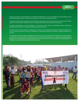 ¡Estamos Cumpliendo!
MATLA PA 2012-2015
11
Se apoyó a personas con discapacidad con el traslado al Hospital Shinners, en la Cd. de México en el mes de febrero, con la
intención de brindar atención a 5 personas que acudieron a nosotros por cuestiones de salud.
Se impartió un taller sobre el lenguaje de señas mexicanas, durante los meses de mayo a junio, con la intención de brindar
apoyo en la comunicación a aquellas personas con discapacidad auditiva, lo que beneficio a 40 personas.
Se realizó un rally regional, con sede en Matlapa, S. L. P., durante el mes de abril con la finalidad de integrar y fomentar la
participación de personas con discapacidad, beneficiando de 40 personas.
Durante el mes de mayo se acudió a la ciudad de San Luis Potosí, con motivo de una donación de aparatos auditivos, con
el fin de mejorar la salud de pacientes con problemas de discapacidad auditiva del municipio, viéndose beneficiadas 13
personas.
Se impartieron 7 clínicas de deporte adaptado durante el mes de mayo, con la intención de capacitar a los terapistas físicos
y entrenadores de los pacientes con discapacidad, con esto se favoreció a 200 personas. Se inauguró la escuela de deporte
adaptado, con la cual se pretende lograr el mejoramiento en la vida diaria para los niños y jóvenes con discapacidad, y así
integrarlos a la sociedad, con esto se beneficia a 200 personas.
 