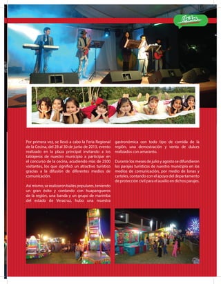 ¡Estamos Cumpliendo!
MATLA PA 2012-2015
13
Por primera vez, se llevó a cabo la Feria Regional
de la Cecina, del 28 al 30 de junio de 2013, evento
realizado en la plaza principal invitando a los
tablajeros de nuestro municipio a participar en
el concurso de la cecina, acudiendo más de 2500
visitantes, los que significó un atractivo turístico
gracias a la difusión de diferentes medios de
comunicación.
	
Así mismo, se realizaron bailes populares, teniendo
un gran éxito y contando con huapangueros
de la región, una banda y un grupo de marimba
del estado de Veracruz, hubo una muestra
gastronómica con todo tipo de comida de la
región, una demostración y venta de dulces
realizados con amaranto.
Durante los meses de julio y agosto se difundieron
los parajes turísticos de nuestro municipio en los
medios de comunicación, por medio de lonas y
carteles, contando con el apoyo del departamento
de protección civil para el auxilio en dichos parajes.
 