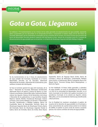 DE GOBIERNO MUNICIPAL
INFORME
MATLA PA 2012-2015
14
Gota a Gota, Llegamos
Se realizaron 170 mantenimientos en las 3 líneas de las redes generales de abastecimiento de agua potable, reparando
daños ocasionados por los derrumbes en la temporada de lluvia y conectando la tubería stopac de las dos líneas de
Tocoxiatl, Atlamaxatl y de las Golondrinas, arrastrados por las corrientes de los arroyos. Así mismo la línea que proviene del
barrio de Manantiales Tancuilin donde la captación del vital líquido se hace atreves de re-bombeo hasta los 3 tanques de
almacenamiento de agua potable que se encuentran en el barrio de Ahuehueyo Segundo del Ejido Matlapa Indígena.
Se da mantenimiento en las 3 líneas de abastecimiento
de agua potable del municipio, localizadas en el barrio
Manantiales Tancuilin (rio de Tancuilin), Atlamaxatl
(Manantial de Tocoxiatl) y Manantial de la Golondrinas, para
satisfacer el abasto del vital líquido.
Se hace el sectoreo general de agua del municipio, de la
línea 1 Manantial de Tocoxiatl, Atlamaxatl, beneficiando
Atlamaxatl, Barrio de Apanco, Colonia de Apanco, la Joya,
Colonia Loma Bonita, Colonia Villa Lolita, Colonia las Palmas,
colonia San Agustín, Colonia 20 de Noviembre, de la línea
2 Manantial de las golondrinas, lo que beneficia Hospital
Materno Infantil, INJUVE, Presidencial Municipal, Colonia
el Paraíso, Zona Centro Matlapa y la de línea 3 Manantiales
Tancuilin, beneficiando a Matlapa Indígena, (Barrio de
Cuaxilotitla, Barrio de Manantiales Tancuilin, Barrio de
Ahuehueyo Segundo, Barrio de Ahuehueyo Primero, Barrio
del Internado, Barrio de Ahuehueyo Segundo Parada la
Galera, Barrio de Enmedio, Barrio de Arriba, Bario Nuevo
Tepetzintla, Barrio de Paguayo Barrio Arriba, Barrio de
Cuichapa y Barrio de Mazacayo), Chalchitepetl, Matlapa
(zona centro) y Chalchocoyo, (Barrio Cuatzapoyo, Barrio San
Miguel, Barrio Ponciano Arraiga, Barrio Nequexpiloya, y
Barrio los Tigres).
Se han habilitado 10 líneas (redes generales y subredes)
de agua potable, así como la rehabilitación de la bomba
y la red en la comunidad de Manantiales Tancuilin, en el
rastro municipal, en los baños de la galera municipal, en la
presidencia municipal, en la colonia san Agustín, colonia
Villa Lolita, y en la comunidad de Chalchocoyo, beneficiando
a 8623 personas.
Con la finalidad de mantener actualizado el padrón de
usuarios de los derechos de agua potable en el municipio y
tener conocimiento de cuantas tomas existen en el sistema
de DAPAS, el padrón se pone al día de manera constante
gracias a los nuevos contratos de tomas de agua potable.
 