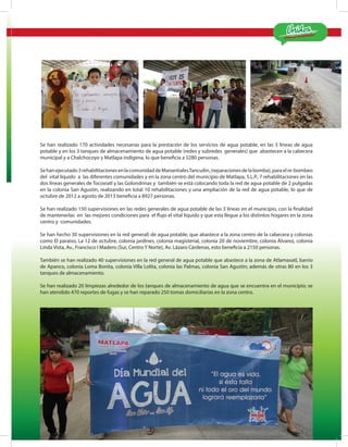 ¡Estamos Cumpliendo!
MATLA PA 2012-2015
15
Se han realizado 170 actividades necesarias para la prestación de los servicios de agua potable, en las 3 líneas de agua
potable y en los 3 tanques de almacenamiento de agua potable (redes y subredes generales) que abastecen a la cabecera
municipal y a Chalchocoyo y Matlapa indígena, lo que beneficia a 5280 personas.
Sehanejecutado3rehabilitacionesenlacomunidaddeManantialesTancuilin,(reparacionesdelabomba),paraelre-bombeo
del vital líquido a las diferentes comunidades y en la zona centro del municipio de Matlapa, S.L.P., 7 rehabilitaciones en las
dos líneas generales de Tocoxiatl y las Golondrinas y también se está colocando toda la red de agua potable de 2 pulgadas
en la colonia San Agustín, realizando en total 10 rehabilitaciones y una ampliación de la red de agua potable, lo que de
octubre de 2012 a agosto de 2013 beneficia a 8927 personas.
Se han realizado 150 supervisiones en las redes generales de agua potable de las 3 líneas en el municipio, con la finalidad
de mantenerlas en las mejores condiciones para el flujo el vital líquido y que esta llegue a los distintos hogares en la zona
centro y comunidades.
Se han hecho 30 supervisiones en la red general) de agua potable, que abastece a la zona centro de la cabecera y colonias
como El paraíso, La 12 de octubre, colonia jardines, colonia magisterial, colonia 20 de noviembre, colonia Álvarez, colonia
Linda Vista, Av., Francisco I Madero (Sur, Centro Y Norte), Av. Lázaro Cárdenas, esto beneficia a 2150 personas.
También se han realizado 40 supervisiones en la red general de agua potable que abastece a la zona de Atlamaxatl, barrio
de Apanco, colonia Loma Bonita, colonia Villa Lolita, colonia las Palmas, colonia San Agustín; además de otras 80 en los 3
tanques de almacenamiento.
Se han realizado 20 limpiezas alrededor de los tanques de almacenamiento de agua que se encuentra en el municipio; se
han atendido 470 reportes de fugas y se han reparado 250 tomas domiciliarias en la zona centro.
 