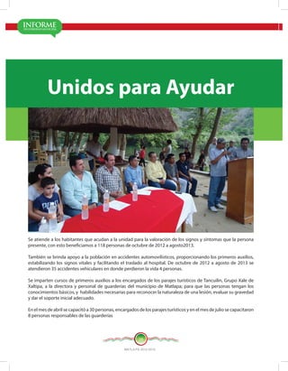 MATLA PA 2012-2015
16
Se atiende a los habitantes que acudan a la unidad para la valoración de los signos y síntomas que la persona
presente, con esto beneficiamos a 118 personas de octubre de 2012 a agosto2013.
También se brinda apoyo a la población en accidentes automovilísticos, proporcionando los primeros auxilios,
estabilizando los signos vitales y facilitando el traslado al hospital. De octubre de 2012 a agosto de 2013 se
atendieron 35 accidentes vehiculares en donde perdieron la vida 4 personas.
Se imparten cursos de primeros auxilios a los encargados de los parajes turísticos de Tancuilin, Grupo Xale de
Xaltipa, a la directora y personal de guarderías del municipio de Matlapa; para que las personas tengan los
conocimientos básicos, y habilidades necesarias para reconocer la naturaleza de una lesión, evaluar su gravedad
y dar el soporte inicial adecuado.
En el mes de abril se capacitó a 30 personas, encargados de los parajes turísticos y en el mes de julio se capacitaron
8 personas responsables de las guarderías
Unidos para Ayudar
 