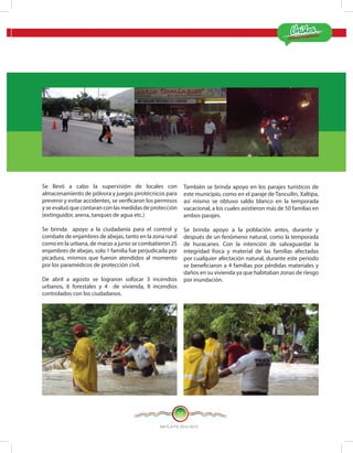 ¡Estamos Cumpliendo!
MATLA PA 2012-2015
17
Se llevó a cabo la supervisión de locales con
almacenamiento de pólvora y juegos pirotécnicos para
prevenir y evitar accidentes, se verificaron los permisos
y se evaluó que contaran con las medidas de protección
(extinguidor, arena, tanques de agua etc.)
Se brinda apoyo a la ciudadanía para el control y
combate de enjambres de abejas, tanto en la zona rural
como en la urbana, de marzo a junio se combatieron 25
enjambres de abejas, solo 1 familia fue perjudicada por
picadura, mismos que fueron atendidos al momento
por los paramédicos de protección civil.
De abril a agosto se lograron sofocar 3 incendios
urbanos, 6 forestales y 4 de vivienda, 8 incendios
controlados con los ciudadanos.
También se brinda apoyo en los parajes turísticos de
este municipio, como en el paraje de Tancuilin, Xaltipa,
así mismo se obtuvo saldo blanco en la temporada
vacacional, a los cuales asistieron más de 50 familias en
ambos parajes.
Se brinda apoyo a la población antes, durante y
después de un fenómeno natural, como la temporada
de huracanes. Con la intención de salvaguardar la
integridad física y material de las familias afectadas
por cualquier afectación natural, durante este periodo
se beneficiaron a 4 familias por pérdidas materiales y
daños en su vivienda ya que habitaban zonas de riesgo
por inundación.
 