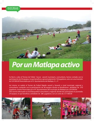 MATLA PA 2012-2015
18
PorunMatlapaactivo
Se llevó a cabo el Torneo de Fútbol Soccer varonil municipal y comunitario, hemos contado con la
participación de 30 equipos, lo que beneficia a aproximadamente 720 jugadores, esto con una inversión
de $24 000.00 financiados por el H. Ayuntamiento de Matlapa, S. L. P.
Así mismo, se realizó el Torneo de Futbol Rápido varonil y femenil, a nivel municipal, regional y
comunitario, contando con la participación de 38 equipos donde se beneficiaron alrededor de 570
jugadores, evento financiado por el H. Ayuntamiento del municipio de Matlapa por $20 000.00.
Otro torneo efectuado es el de Basquetbol comunitario y regional, donde han participado en promedio
24 equipos, lo que beneficia a alrededor de 288 jugadores; con un costo de. $17 000.00
 