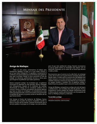 Mensaje del Presidente
Amigo de Matlapa:
Hace un año juntos, comenzamos el trabajo para
transformar Matlapa, el lugar en el que todos vivimos y
por el que todos trabajamos. Te agradezco nuevamente la
confianza y la oportunidad que nos brindaste para gobernar
este gran municipio. Desde el inicio asumimos el reto de
trabajar sin descanso, gestionando recursos y obras para
que tengamos la población que todos queremos.
Quiero compartir contigo los resultados que el gobierno
municipal ha obtenido en este periodo. Hemos trabajado
con transparencia, basado en la rendición de cuentas,
eficientando el trabajo de los servidores públicos de la
comuna. Somos y seremos una gestión de puertas abiertas
que basa su labor en el diálogo y el entendimiento entre
todosparalograrlotodo.Comonuncaantessehapromovido
la equidad de género y la justicia social en beneficio de los
que menos tienen.
Este tiempo al frente del Gobierno de Matlapa, hemos
aprendido que el poder da buenos resultados cuando se
pone al servicio de los demás. Creemos firmemente que el
servicio público municipal es el trabajo más demandante,
pero el que más satisfacción otorga. Nuestra recompensa
es que la gente sienta un municipio más seguro, con un
desarrollo ordenado con la visión de un futuro que alcance
a todos y todas.
Reconocemos que el camino no ha sido fácil, sin embargo
juntos, de la mano con la gente hemos sorteado obstáculos,
dando orden y rumbo para la construcción del Matlapa que
todos merecen; es en este momento cuando tenemos que
redoblar esfuerzos, tenemos la seguridad de que trabajando
en equipo hombro a hombro con el gobierno estatal y
federal haremos posible lo que a otros les resultó imposible.
Amigo de Matlapa, compartimos contigo este año de logros
y satisfacciones, aún nos faltan dos años de gestión. Por eso
empeñamos nuestra palabra de trabajar arduamente hasta
el último día de nuestra administración, con el propósito de
tener un Matlapa próspero y ordenado.
Tu servidor y amigo:
CESAR TORRES MENDIOZA
PRESIDENTE MUNICIPAL CONSTITUCIONAL
 
