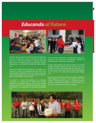 6
Educando al Futuro
Se llevó a cabo, la conformación del Consejo de Participación
Social en la Educación. Se dio el arranque del IEEA., por
parte del C. Cesar Torres Mendioza, Presidente Municipal,
quien estuvo acompañado de la Lic. Marcelina Ramírez,
Coordinadora de la zona 2407 del IEEA de Tamazunchale,
S.L.P.
Además, se efectuó el curso del Día de las Madres, con
niños de 6 a 12 años en la biblioteca municipal “Profr. Lucas
Sánchez Salas”, de Matlapa y“Francisco Antonio Antonio”de
Chalchitepetl, donde se invita a los niños para que asistan a
hacer una manualidad para las madres.
Se realiza la 1ª Feria Profesiográfica en el municipio,
organizada en coordinación con World Vision México,
teniendo como invitadas a instituciones como la Universidad
Tangamanga, CBTa 122 de Jalpilla, escuelas telesecundarias
bachilleratos y la preparatoria del municipio de Matlapa,
S.L.P.
Se hizo entrega de banderas a las diferentes instituciones
educativas, por parte de la presidencia municipal en
coordinación con la dirección de educación.
Se apoyó con refrigerios a la zonas escolares 145 y 036 de
escuelas primarias formales, en el IV concurso de coros
escolares “La música Tradicional Mexicana”, realizado en la
Escuela Primaria “Primero de Mayo” en Atlamaxatl, Matlapa,
S.L.P. y en la Esc. Prim. Urbana “Emiliano Zapata”, Matlapa,
S.L.P.
Se apoyó con el traslado de material de auxiliares didácticos
(cajas pitagóricas, la alegris de la palabra PQT, CPU´S,
software universal de las ciencias y gabinetes) para las
escuelas del nivel telesecundaria, en el ciclo escolar 2012-
2013, de la ciudad de San Luis Potosí a Matlapa.
 