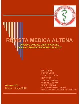 REVISTA MEDICA ALTEÑA
             ORGANO OFICIAL CIENTIFICO DEL
            COLEGIO MEDICO REGIONAL EL ALTO




                            EDITORIAL
                            ORIGINALES
                            INVESTIGACION
                            REVISION
                            CASOS CLINICOS
                            ACTUALIZACION
                            MISCELANEOS
Volumen 2 Nº 1
Enero – Junio 2007          REGLAMENTO INTERNO
                            REQUISITOS PUBLICACION DE TRABAJOS