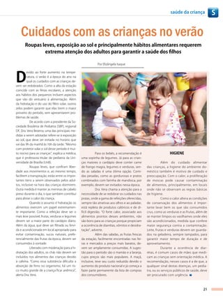 saúde da criança              S


   Cuidados com as crianças no verão
       Roupas leves, exposição ao sol e principalmente hábitos alimentares requerem
               extrema atenção dos adultos para garantir a saúde dos filhos

                                                              Por Elizângela Isaque




D
         evido ao forte aumento na tempe-
         ratura, o verão é a época do ano na
         qual os cuidados com as crianças de-
vem ser redobrados. Como a alta da estação
coincide com as férias escolares, a atenção
aos hábitos dos pequenos incluem aspectos
que vão do vestuário à alimentação. Além
da hidratação e do uso do filtro solar, outros
zelos podem garantir que elas tirem o maior
proveito do período, sem apresentarem pro-
blemas de saúde.
            De acordo com a presidente da So-
ciedade Brasileira de Pediatria (SBP), regional
DF, Dra. Vera Bezerra, uma das principais me-
didas a serem adotadas refere-se à exposição
ao sol, que deve ser evitada no horário que
vai das 9h da manhã às 16h da tarde. “Mesmo
com protetor solar o sol desse período é mui-
to nocivo para as crianças”, explica a médica,               Para os bebês, a recomendação é                       HIgIENE
que é professora titular de pediatria da Uni-     uma sopinha de legumes. Já para as crian-
versidade de Brasília (UnB).                      ças maiores o cardápio deve conter carne                  Além do cuidado alimentar
            Roupas leves, que confiram liber-     de frango magra, legumes e verduras, sen-        das crianças, a higiene do ambiente do-
dade aos movimentos e, ao mesmo tempo,            do as saladas é uma ótima opção. Comi-           méstico também é motivo de cuidado e
facilitem a transpiração, estão entre os impor-   das pesadas, como as gordurosas e pratos         preocupação. Com o calor, a proliferação
tantes itens a serem observados pelos adul-       combinados com farinha de mandioca, por          de moscas pode causar contaminação
tos, inclusive na hora das crianças dormirem.     exemplo, devem ser evitados nessa época.         de alimentos, principalmente, em locais
Outra medida é manter as meninas de cabelo                   Dra. Vera chama a atenção para a      onde não se observam as regras básicas
preso durante o dia, o que também contribui       necessidade de se redobrar os cuidados nas       de higiene.
para aliviar o calor da criança.                  praias, onde a gama de refeições oferecidas,                Como o calor altera as condições
            Quando o assunto é hidratação os      sempre tão atrativas aos olhos e ao paladar,     de conservação dos alimentos é impor-
alimentos exercem um papel extremamen-            está repleta de produtos calóricos e de di-      tante lavar bem os que são consumidos
te importante. Como a refeição deve ser o         fícil digestão. “O forte calor, associado aos    crus, como as verduras e as frutas, além de
mais leve possível, frutas, verduras e legumes    alimentos prontos desses ambientes, não          se manter limpos os vasilhames onde eles
devem ser a maior parte do cardápio diário.       são bons para as crianças porque propiciam       são acondicionados, medida que confere
Além da água, que deve ser filtrada ou fervi-     a ocorrência de diarréias, vômitos e desidra-    maior segurança contra a contaminação.
da e acondicionada em local apropriado para       tação”, adverte.                                 Leite, frutas e verduras devem ser guarda-
evitar contaminação, sucos naturais, prefe-                  Além das saladas, as frutas frescas   dos na geladeira, sempre tampados, para
rencialmente das frutas da época, devem ser       da estação, facilmente encontradas nas fei-      garantir maior tempo de duração e de
consumidos à vontade.                             ras e mercados a preços mais baratos, de-        aproveitamento.
            Liberado com moderação para a hi-     vem ser amplamente consumidas. A suges-                     Durante a ocorrência de diar-
dratação dos adultos, os chás não devem ser       tão para o período são o mamão e a laranja,      réias, é comum casos de mães que medi-
incluídos nos alimentos das crianças devido       cujos preços são mais populares. A maçã,         cam as crianças sem orientação médica. A
à cafeína. “Como essa substância dificulta a      inclusive, teve seu custo reduzido devido o      recomendação, nesses casos é a de que, a
absorção de ferro no organismo, há um ris-        aumento do produto nacional e já começa a        qualquer sinal destas doenças, um pedia-
co muito grande de a criança ficar anêmica”,      fazer parte permanente da lista de compras       tra, ou os serviços públicos de saúde, deve
alerta Dra. Vera.                                 dos consumidores.                                ser procurado com urgência.



                                                                                                                                           21
 