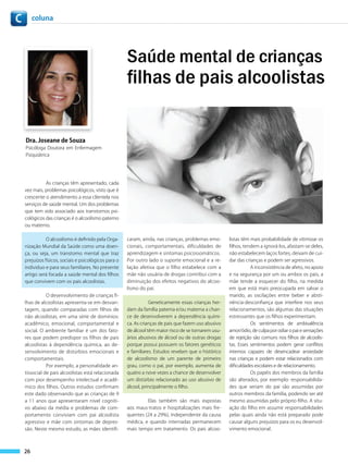 c        coluna




                                                       Saúde mental de crianças
                                                       filhas de pais alcoolistas

    Dra. Joseane de Souza
    Psicóloga Doutora em Enfermagem
    Psiquiátrica




              As crianças têm apresentado, cada
    vez mais, problemas psicológicos, visto que é
    crescente o atendimento a essa clientela nos
    serviços de saúde mental. Um dos problemas
    que tem sido associado aos transtornos psi-
    cológicos das crianças é o alcoolismo paterno
    ou materno.


               O alcoolismo é definido pela Orga-      caram, ainda, nas crianças, problemas emo-      listas têm mais probabilidade de vitimizar os
    nização Mundial da Saúde como uma doen-            cionais, comportamentais, dificuldades de       filhos, tendem a ignorá-los, afastam-se deles,
    ça, ou seja, um transtorno mental que traz         aprendizagem e sintomas psicossomáticos.        não estabelecem laços fortes, deixam de cui-
    prejuízos físicos, sociais e psicológicos para o   Por outro lado o suporte emocional e a re-      dar das crianças e podem ser agressivos.
    individuo e para seus familiares. No presente      lação afetiva que o filho estabelece com a                 A inconsistência de afeto, no apoio
    artigo será focada a saúde mental dos filhos       mãe não usuária de drogas contribui com a       e na segurança por um ou ambos os pais, a
    que convivem com os pais alcoolistas.              diminuição dos efeitos negativos do alcoo-      mãe tende a esquecer do filho, na medida
                                                       lismo do pai.                                   em que está mais preocupada em salvar o
               O desenvolvimento de crianças fi-                                                       marido, as oscilações entre beber e absti-
    lhas de alcoolistas apresenta-se em desvan-                   Geneticamente essas crianças her-    nência-desconfiança que interfere nos seus
    tagem, quando comparadas com filhos de             dam da família paterna e/ou materna a chan-     relacionamentos, são algumas das situações
    não alcoolistas, em uma série de domínios:         ce de desenvolverem a dependência quími-        estressantes que os filhos experimentam.
    acadêmico, emocional, comportamental e             ca. As crianças de pais que fazem uso abusivo              Os sentimentos de ambivalência
    social. O ambiente familiar é um dos fato-         de álcool têm maior risco de se tornarem usu-   amor/ódio, de culpa por odiar o pai e sensações
    res que podem predispor os filhos de pais          ários abusivos de álcool ou de outras drogas    de rejeição são comuns nos filhos de alcoolis-
    alcoolistas à dependência química, ao de-          porque possui possuem os fatores genéticos      tas. Esses sentimentos podem gerar conflitos
    senvolvimento de distúrbios emocionais e           e familiares. Estudos revelam que o histórico   internos capazes de desencadear ansiedade
    comportamentais.                                   de alcoolismo de um parente de primeiro         nas crianças e podem estar relacionados com
               Por exemplo, a personalidade an-        grau, como o pai, por exemplo, aumenta de       dificuldades escolares e de relacionamento.
    tissocial de pais alcoolistas está relacionada     quatro a nove vezes a chance de desenvolver                Os papéis dos membros da família
    com pior desempenho intelectual e acadê-           um distúrbio relacionado ao uso abusivo de      são alterados, por exemplo: responsabilida-
    mico dos filhos. Outros estudos confirmam          álcool, principalmente o filho.                 des que seriam do pai são assumidas por
    este dado observando que as crianças de 9                                                          outros membros da família, podendo ser até
    a 11 anos que apresentaram nível cogniti-                   Elas também são mais expostas          mesmo assumidas pelo próprio filho. A situ-
    vo abaixo da média e problemas de com-             aos maus-tratos e hospitalizações mais fre-     ação do filho em assumir responsabilidades
    portamento conviviam com pai alcoolista            quentes (24 a 29%), independente da causa       pelas quais ainda não está preparado pode
    agressivo e mãe com sintomas de depres-            médica, e quando internadas permanecem          causar alguns prejuízos para os eu desenvol-
    são. Neste mesmo estudo, as mães identifi-         mais tempo em tratamento. Os pais alcoo-        vimento emocional.



    26
 