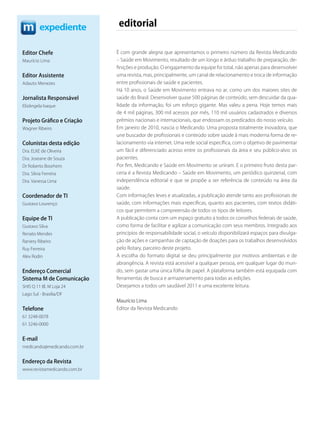 expediente           editorial

Editor Chefe                  É com grande alegria que apresentamos o primeiro número da Revista Medicando
Maurício Lima                 – Saúde em Movimento, resultado de um longo e árduo trabalho de preparação, de-
                              finições e produção. O engajamento da equipe foi total, não apenas para desenvolver
Editor Assistente             uma revista, mas, principalmente, um canal de relacionamento e troca de informação
Adauto Menezes                entre profissionais de saúde e pacientes.
                              Há 10 anos, o Saúde em Movimento entrava no ar, como um dos maiores sites de
Jornalista Responsável        saúde do Brasil. Desenvolver quase 500 páginas de conteúdo, sem descuidar da qua-
Elizângela Isaque             lidade da informação, foi um esforço gigante. Mas valeu a pena. Hoje temos mais
                              de 4 mil páginas, 300 mil acessos por mês, 110 mil usuários cadastrados e diversos
Projeto Gráﬁco e Criação      prêmios nacionais e internacionais, que endossam os predicados do nosso veículo.
Wagner Ribeiro                Em janeiro de 2010, nascia o Medicando. Uma proposta totalmente inovadora, que
                              une buscador de profissionais e conteúdo sobre saúde à mais moderna forma de re-
Colunistas desta edição       lacionamento via internet. Uma rede social específica, com o objetivo de pavimentar
Dra. ELKE de Oliveira         um fácil e diferenciado acesso entre os profissionais da área e seu público-alvo: os
Dra. Joseane de Souza         pacientes.
Dr Roberto Boorhem            Por fim, Medicando e Saúde em Movimento se uniram. E o primeiro fruto desta par-
Dra. Silvia Ferreira          ceria é a Revista Medicando – Saúde em Movimento, um periódico quinzenal, com
Dra. Vanessa Lima             independência editorial e que se propõe a ser referência de conteúdo na área da
                              saúde.
Coordenador de TI             Com informações leves e atualizadas, a publicação atende tanto aos profissionais de
Gustavo Lourenço              saúde, com informações mais específicas, quanto aos pacientes, com textos didáti-
                              cos que permitem a compreensão de todos os tipos de leitores.
Equipe de TI                  A publicação conta com um espaço gratuito a todos os conselhos federais de saúde,
Gustavo Silva                 como forma de facilitar e agilizar a comunicação com seus membros. Integrado aos
Renato Mendes                 princípios de responsabilidade social, o veículo disponibilizará espaços para divulga-
Raniery Ribeiro               ção de ações e campanhas de captação de doações para os trabalhos desenvolvidos
Ruy Ferreira                  pelo Rotary, parceiro deste projeto.
Alex Rodin                    A escolha do formato digital se deu principalmente por motivos ambientais e de
                              abrangência. A revista está acessível a qualquer pessoa, em qualquer lugar do mun-
Endereço Comercial            do, sem gastar uma única folha de papel. A plataforma também está equipada com
Sistema M de Comunicação      ferramentas de busca e armazenamento para todas as edições.
SHIS Q 11 Bl. M Loja 24       Desejamos a todos um saudável 2011 e uma excelente leitura.
Lago Sul - Brasília/DF
                              Maurício Lima
Telefone                      Editor da Revista Medicando
61 3248-0078
61 3246-0000


E-mail
medicando@medicando.com.br


Endereço da Revista
www.revistamedicando.com.br
 
