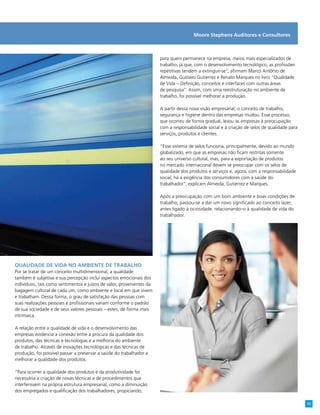 Moore Stephens Auditores e Consultores
para quem permanece na empresa, meios mais especializados de
trabalho, já que, com o desenvolvimento tecnológico, as profissões
repetitivas tendem a extinguir-se”, afirmam Marco Antônio de
Almeida, Gustavo Gutierrez e Renato Marques no livro “Qualidade
de Vida – Definição, conceitos e interfaces com outras áreas
de pesquisa”. Assim, com uma reestruturação no ambiente de
trabalho, foi possível melhorar a produção.
A partir dessa nova visão empresarial, o conceito de trabalho,
segurança e higiene dentro das empresas mudou. Esse processo,
que ocorreu de forma gradual, levou as empresas à preocupação
com a responsabilidade social e à criação de selos de qualidade para
serviços, produtos e clientes.
“Esse sistema de selos funciona, principalmente, devido ao mundo
globalizado, em que as empresas não ficam restritas somente
ao seu universo cultural, mas, para a exportação de produtos
no mercado internacional devem se preocupar com os selos de
qualidade dos produtos e serviços e, agora, com a responsabilidade
social, há a exigência dos consumidores com a saúde do
trabalhador”, explicam Almeida, Gutierrez e Marques.
Após a preocupação com um bom ambiente e boas condições de
trabalho, passou-se a dar um novo significado ao conceito lazer,
antes ligado à ociosidade, relacionando-o à qualidade de vida do
trabalhador.
Qualidade de vida no ambiente de trabalho
Por se tratar de um conceito multidimensional, a qualidade
também é subjetiva e sua percepção inclui aspectos emocionais dos
indivíduos, tais como sentimentos e juízos de valor, provenientes da
bagagem cultural de cada um, como ambiente e local em que vivem
e trabalham. Dessa forma, o grau de satisfação das pessoas com
suas realizações pessoais e profissionais variam conforme o padrão
de sua sociedade e de seus valores pessoais – estes, de forma mais
intrínseca.
A relação entre a qualidade de vida e o desenvolvimento das
empresas evidencia a conexão entre a procura da qualidade dos
produtos, das técnicas e tecnologias e a melhoria do ambiente
de trabalho. Através de inovações tecnológicas e das técnicas de
produção, foi possível passar a preservar a saúde do trabalhador e
melhorar a qualidade dos produtos.
“Para ocorrer a qualidade dos produtos e da produtividade foi
necessária a criação de novas técnicas e de procedimentos que
interferissem na própria estrutura empresarial, como a diminuição
dos empregados e qualificação dos trabalhadores, propiciando,
11
 
