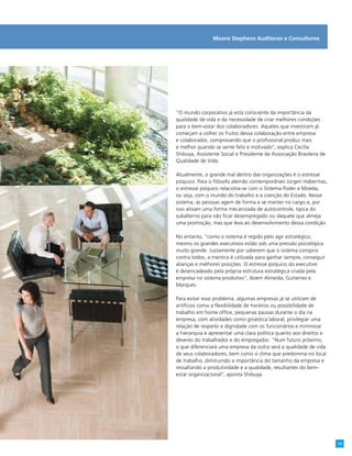 Moore Stephens Auditores e Consultores
“O mundo corporativo já está consciente da importância da
qualidade de vida e da necessidade de criar melhores condições
para o bem-estar dos colaboradores. Aqueles que investiram já
começam a colher os frutos dessa colaboração entre empresa
e colaborador, comprovando que o profissional produz mais
e melhor quando se sente feliz e motivado”, explica Cecília
Shibuya, Assistente Social e Presidente da Associação Brasileira de
Qualidade de Vida.
Atualmente, o grande mal dentro das organizações é o estresse
psíquico. Para o filósofo alemão contemporâneo Jürgen Habermas,
o estresse psíquico relaciona-se com o Sistema Poder e Moeda,
ou seja, com o mundo do trabalho e a coerção do Estado. Nesse
sistema, as pessoas agem de forma a se manter no cargo e, por
isso ativam uma forma mecanizada de autocontrole, típica do
subalterno para não ficar desempregado ou daquele que almeja
uma promoção, mas que leva ao desenvolvimento dessa condição.
No entanto, “como o sistema é regido pelo agir estratégico,
mesmo os grandes executivos estão sob uma pressão psicológica
muito grande. Justamente por saberem que o sistema conspira
contra todos, a mentira é utilizada para ganhar sempre, conseguir
alianças e melhores posições. O estresse psíquico do executivo
é desencadeado pela própria estrutura estratégica criada pela
empresa no sistema produtivo”, dizem Almeida, Gutierrez e
Marques.
Para evitar esse problema, algumas empresas já se utilizam de
artifícios como a flexibilidade de horários ou possibilidade de
trabalho em home office, pequenas pausas durante o dia na
empresa, com atividades como ginástica laboral, privilegiar uma
relação de respeito e dignidade com os funcionários e minimizar
a hierarquia e apresentar uma clara política quanto aos direitos e
deveres do trabalhador e do empregador. “Num futuro próximo,
o que diferenciará uma empresa da outra será a qualidade de vida
de seus colaboradores, bem como o clima que predomina no local
de trabalho, diminuindo a importância do tamanho da empresa e
ressaltando a produtividade e a qualidade, resultantes do bem-
estar organizacional”, aponta Shibuya.
13
 