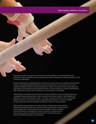 Nos últimos 40 anos, cada vez mais os executivos vêm sendo cobrados por seu desempenho de alta
performance. Nunca se trabalhou tanto e a demanda por suporte e encorajamento desses profissionais só tem
crescido nas organizações.
Desde a década de 90, as organizações buscam, de forma evolutiva, elevar seus resultados através do capital
humano, cuja qualidade depende de fatores comportamentais de força motriz humana. Por isso, foram
realizadas infindáveis pesquisas e estudos voltados para o impacto do comportamento humano dentro das
organizações. Muitos quesitos comportamentais tornaram-se imprescindíveis para o gestor contemporâneo.
Aqui, colocaremos um pouco de luz na liderança, na comunicação e na coletividade.
Quando falamos em quesitos comportamentais, não basta conhecê-los, é necessário desenvolvê-los com
a qualidade necessária para que gerem valor e alta performance. Dessa maneira, o grande desafio dos
executivos é construir a ponte entre o “saber” e o “fazer”, sem deixar de lidar com um rio de pressões
internas e externas, como a falta de tempo, a sobrecarga de informações e o excesso de trabalho.
No meio disso tudo, ainda tomar decisões que definem o destino de uma organização.
Alguns quesitos comportamentais são universais para o alto desempenho organizacional.
A liderança encabeça essa lista, pois a demanda moderna pede ao executivo que, além de
gestor, seja líder, isto é, além de gerenciar processos, projetos, relatórios, sistemas e
estruturas, ele deve ter a habilidade de motivar e influenciar as pessoas de forma
ética e positiva, para que contribuam voluntariamente e com entusiasmo para o
alcance dos objetivos da equipe e da organização.
Moore Stephens Auditores e Consultores
15
 