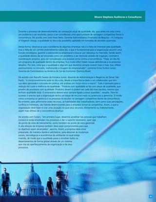 Durante o processo de desenvolvimento da concepção atual de qualidade, ela, que antes era vista como
um problema a ser resolvido, passa a ser considerada uma oportunidade de vantagem competitiva frente à
concorrência. De acordo com José Alves Neto, Gerente Administrativo Financeiro da Bequisa – A Company
of Degesch Group, a qualidade no dia a dia possibilita agilidade em tomadas de decisões assertivas.
Dessa forma, observa-se que o problema de algumas empresas não é a falta de interesse pela qualidade,
mas a falta de um correto entendimento sobre ela, o que é fundamental para a organização assumir uma
função estratégica, garantir a sobrevivência empresarial e buscar por liderança no mercado. Sendo assim,
a qualidade deixou de ser encarada como um problema a ser resolvido através de inspeção, controle e
coordenação proativa, para ser considerada uma possível arma contra a concorrência. “Hoje, se não há
um programa de qualidade dentro da empresa, fica muito difícil medir nossas deficiências e os próximos
desafios. Por isso, creio que a qualidade é algo em que devemos sempre investir mais e mais. Isso reflete
positivamente no mercado, melhorando a imagem do empresariado”, comenta Ennio Furlani Junior,
Gerente de Controladoria na América do Sul da Huntsman Química Brasil.
De acordo com Ranulfo Soares da Fonseca Junior, docente de Administração e Negócios do Senac São
Paulo, “o comprometimento está no dia a dia, desde a importância dada a um colaborador que tem
sua ideia aprovada e colocada em prática, até análises em focos micro e macro”. Tudo é pensado para a
redução do custo e melhoria da qualidade. “Produto com qualidade se faz com peças de qualidade, que
provêm de processos com qualidade. Produtos devem e podem ser cada dia mais baratos, mesmo que
tenham qualidade total. O empresário deverá estar sempre ligado a essas questões”, ressalta. Para ter
sucesso, é preciso que a organização tenha um leque de recursos reais ou potenciais a gerenciar. O modo
como a empresa os gerencia e os processa irá resultar na vantagem competitiva diante da concorrência.
No entanto, para administrar esses recursos, as habilidades dos trabalhadores, bem como suas percepções,
conflitos e interesses, são fatores determinantes para a empresa tornar-se competitiva. Assim, o que a
organização deve fazer é criar uma situação na qual seus recursos, diretamente ou indiretamente,
sejam mais difíceis de a concorrência alcançar.
De acordo com Furlani, “em primeiro lugar, devemos acreditar nas pessoas que trabalham
conosco e estão envolvidas nos processos e dar o suporte necessário, quer seja
do ponto de vista de treinamento, como também do ponto de vista gerencial.
A alta direção da empresa também deve estar comprometida para que
os objetivos sejam alcançados”, aponta. Assim, a empresa deve estar
preparada, de maneira rápida e satisfatória, para absorver as mudanças
sociais, tecnológicas e econômicas do ambiente no qual esteja
inserida, de modo que a qualidade passe a envolver todos os
departamentos de forma global através de um sistema
que vise ao aperfeiçoamento da organização e de seus
processos.
Moore Stephens Auditores e Consultores
19
 
