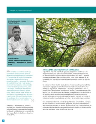 A qualidade como estratégia empresarial
A qualidade, enquanto aspecto de gestão ou de processo produtivo, é um
dos principais recursos que a organização detém. Dentro dessa perspectiva,
ela deve ser definida do ponto de vista do consumidor, que avalia a empresa
comparativamente em relação à concorrência. Desse modo, ela deixa de ser
comparada com padrões internos e passa a ser concebida a partir do olhar do
cliente.
Na prática, Rui Flávio Chúfalo Guião, Diretor Presidente do Grupo Santa Emília,
explica como o grupo, do ramo de concessionária de veículos, trabalha essa
percepção. Segundo ele, à medida que a tecnologia aperfeiçoa os carros, a
única maneira de estabelecer um diferencial perante o cliente é envelopar estes
veículos com um compromisso de qualidade: no atendimento, na demonstração
do produto, na oferta de diversas modalidades de financiamento e outros
serviços adicionais, como seguros e despachantes, por exemplo, na entrega do
veículo comprado, na prestação das garantias e de demais serviços mecânicos.
Para perceber corretamente a noção de qualidade dos consumidores, a pesquisa
de mercado torna-se um instrumento apropriado, indicando como a empresa
deve posicionar seus bens ou serviços. A preocupação com o posicionamento da
empresa no ambiente externo envolve interesses estratégicos e competitivos da
gerência, assumindo, então, uma função gerencial.
Qualidade no cotidiano empresarial
O crédito na excelência é a busca
constante no aprimoramento gerencial,
respeitando princípios básicos, como a ética
e a perpetuação do negócio, protegendo
seu capital e respeitando normas e
procedimentos (leis e processos). O princípio
de gestão é milenar e as mudanças que
ocorreram nesse processo estão atreladas
aos eventos e situações acessórias, como
a tecnologia, por exemplo. Nesse ponto,
as empresas de consultoria nos ajudam
muito, massificando as novas técnicas de
soluções no nosso dia a dia para aprimorar
o que já existe. Compartilhar experiências
de gestão que deram certo é justamente a
disseminação da teoria para a prática.
A Bequisa – A Company of Degesch
Group é uma empresa do segmento de
química fina do Grupo alemão Degesch,
localizada em São Vicente, no estado de
São Paulo. É cliente da Moore Stephens
desde 2009.
Disseminando a teoria
para a prática
José Alves Neto
Gerente Administrativo Financeiro
da Bequisa – A Company of Degesch
Group
20
 