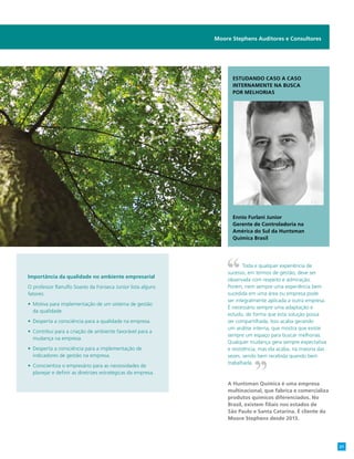 Importância da qualidade no ambiente empresarial
O professor Ranulfo Soares da Fonseca Junior lista alguns
fatores:
•	 Motiva para implementação de um sistema de gestão
da qualidade.
•	 Desperta a consciência para a qualidade na empresa.
•	 Contribui para a criação de ambiente favorável para a
mudança na empresa.
•	 Desperta a consciência para a implementação de
indicadores de gestão na empresa.
•	 Conscientiza o empresário para as necessidades de
planejar e definir as diretrizes estratégicas da empresa.
Moore Stephens Auditores e Consultores
Toda e qualquer experiência de
sucesso, em termos de gestão, deve ser
observada com respeito e admiração.
Porém, nem sempre uma experiência bem
sucedida em uma área ou empresa pode
ser integralmente aplicada a outra empresa.
É necessário sempre uma adaptação e
estudo, de forma que esta solução possa
ser compartilhada. Isso acaba gerando
um análise interna, que mostra que existe
sempre um espaço para buscar melhorias.
Qualquer mudança gera sempre expectativa
e resistência, mas ela acaba, na maioria das
vezes, sendo bem recebida quando bem
trabalhada.
A Huntsman Química é uma empresa
multinacional, que fabrica e comercializa
produtos químicos diferenciados. No
Brasil, existem filiais nos estados de
São Paulo e Santa Catarina. É cliente da
Moore Stephens desde 2013.
Estudando caso a caso
internamente na busca
por melhorias
Ennio Furlani Junior
Gerente de Controladoria na
América do Sul da Huntsman
Química Brasil
21
 