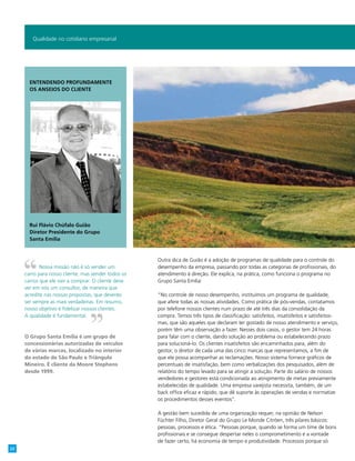 Outra dica de Guião é a adoção de programas de qualidade para o controle do
desempenho da empresa, passando por todas as categorias de profissionais, do
atendimento à direção. Ele explica, na prática, como funciona o programa no
Grupo Santa Emília:
“No controle de nosso desempenho, instituímos um programa de qualidade,
que afere todas as nossas atividades. Como prática de pós-vendas, contatamos
por telefone nossos clientes num prazo de até três dias da consolidação da
compra. Temos três tipos de classificação: satisfeitos, insatisfeitos e satisfeitos-
mas, que são aqueles que declaram ter gostado de nosso atendimento e serviço,
porém têm uma observação a fazer. Nesses dois casos, o gestor tem 24 horas
para falar com o cliente, dando solução ao problema ou estabelecendo prazo
para solucioná-lo. Os clientes insatisfeitos são encaminhados para, além do
gestor, o diretor de cada uma das cinco marcas que representamos, a fim de
que ele possa acompanhar as reclamações. Nosso sistema fornece gráficos de
percentuais de insatisfação, bem como verbalizações dos pesquisados, além de
relatório do tempo levado para se atingir a solução. Parte do salário de nossos
vendedores e gestores está condicionada ao atingimento de metas previamente
estabelecidas de qualidade. Uma empresa varejista necessita, também, de um
back office eficaz e rápido, que dê suporte às operações de vendas e normatize
os procedimentos desses eventos”.
A gestão bem sucedida de uma organização requer, na opinião de Nelson
Füchter Filho, Diretor Geral do Grupo Le Monde Citröen, três pilares básicos:
pessoas, processos e ética. “Pessoas porque, quando se forma um time de bons
profissionais e se consegue despertar neles o comprometimento e a vontade
de fazer certo, há economia de tempo e produtividade. Processos porque só
Qualidade no cotidiano empresarial
Nossa missão não é só vender um
carro para nosso cliente, mas vender todos os
carros que ele vier a comprar. O cliente deve
ver em nós um consultor, de maneira que
acredite nas nossas propostas, que deverão
ser sempre as mais verdadeiras. Em resumo,
nosso objetivo é fidelizar nossos clientes.
A qualidade é fundamental.
O Grupo Santa Emília é um grupo de
concessionárias autorizadas de veículos
de várias marcas, localizado no interior
do estado de São Paulo e Triângulo
Mineiro. É cliente da Moore Stephens
desde 1999.
Entendendo profundamente
os anseios do cliente
Rui Flávio Chúfalo Guião
Diretor Presidente do Grupo
Santa Emília
22
 