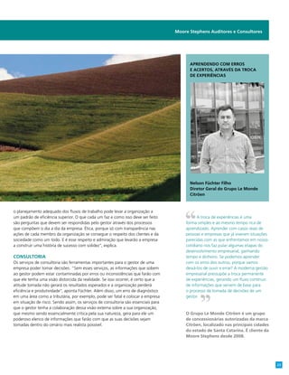 Moore Stephens Auditores e Consultores
o planejamento adequado dos fluxos de trabalho pode levar a organização a
um padrão de eficiência superior. O que cada um faz e como isso deve ser feito
são perguntas que devem ser respondidas pelo gestor através dos processos
que compõem o dia a dia da empresa. Ética, porque só com transparência nas
ações de cada membro da organização se consegue o respeito dos clientes e da
sociedade como um todo. E é esse respeito e admiração que levarão a empresa
a construir uma história de sucesso com solidez”, explica.
Consultoria
Os serviços de consultoria são ferramentas importantes para o gestor de uma
empresa poder tomar decisões. “Sem esses serviços, as informações que sobem
ao gestor podem estar contaminadas por erros ou inconsistências que farão com
que ele tenha uma visão distorcida da realidade. Se isso ocorrer, é certo que a
atitude tomada não gerará os resultados esperados e a organização perderá
eficiência e produtividade”, aponta Füchter. Além disso, um erro de diagnóstico
em uma área como a tributária, por exemplo, pode ser fatal e colocar a empresa
em situação de risco. Sendo assim, os serviços de consultoria são essenciais para
que o gestor tenha a colaboração dessa visão externa sobre a sua organização,
que mesmo sendo essencialmente crítica pela sua natureza, gera para ele um
poderoso elenco de informações que farão com que as suas decisões sejam
tomadas dentro do cenário mais realista possível.
Aprendendo com erros
e acertos, através da troca
de experiências
Nelson Füchter Filho
Diretor Geral do Grupo Le Monde
Citröen
A troca de experiências é uma
forma simples e ao mesmo tempo rica de
aprendizado. Aprender com casos reais de
pessoas e empresas que já viveram situações
parecidas com as que enfrentamos em nosso
cotidiano nos faz pular algumas etapas do
desenvolvimento empresarial, ganhando
tempo e dinheiro. Se podemos aprender
com os erros dos outros, porque vamos
deixá-los de ouvir e errar? A moderna gestão
empresarial pressupõe a troca permanente
de experiências, gerando um fluxo contínuo
de informações que servem de base para
o processo de tomada de decisões de um
gestor.
O Grupo Le Monde Citröen é um grupo
de concessionárias autorizadas da marca
Citröen, localizado nas principais cidades
do estado de Santa Catarina. É cliente da
Moore Stephens desde 2008.
23
 