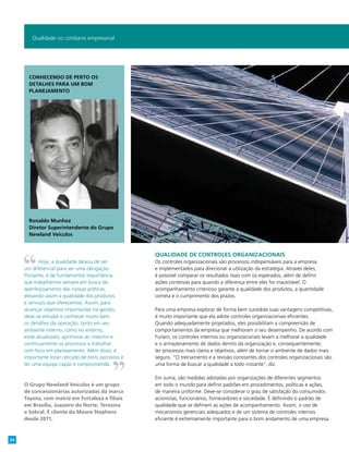 Qualidade de controles organizacionais
Os controles organizacionais são processos indispensáveis para a empresa
e implementados para direcionar a utilização da estratégia. Através deles,
é possível comparar os resultados reais com os esperados, além de definir
ações corretivas para quando a diferença entre eles for inaceitável. O
acompanhamento criterioso garante a qualidade dos produtos, a quantidade
correta e o cumprimento dos prazos.
Para uma empresa explorar de forma bem sucedida suas vantagens competitivas,
é muito importante que ela adote controles organizacionais eficientes.
Quando adequadamente projetados, eles possibilitam a compreensão de
comportamentos da empresa que melhoram o seu desempenho. De acordo com
Furlani, os controles internos ou organizacionais levam a melhorar a qualidade
e o armazenamento de dados dentro da organização e, consequentemente,
ter processos mais claros e objetivos, além de tornar o ambiente de dados mais
seguro. “O treinamento e a revisão constantes dos controles organizacionais são
uma forma de buscar a qualidade a todo instante”, diz.
Em suma, são medidas adotadas por organizações de diferentes segmentos
em todo o mundo para definir padrões em procedimentos, políticas e ações,
de maneira uniforme. Deve-se considerar o grau de satisfação do consumidor,
acionistas, funcionários, fornecedores e sociedade. É definindo o padrão de
qualidade que se definem as ações de acompanhamento. Assim, o uso de
mecanismos gerenciais adequados e de um sistema de controles internos
eficiente é extremamente importante para o bom andamento de uma empresa.
Qualidade no cotidiano empresarial
Hoje, a qualidade deixou de ser
um diferencial para ser uma obrigação.
Portanto, é de fundamental importância
que trabalhemos sempre em busca do
aperfeiçoamento das nossas práticas,
elevando assim a qualidade dos produtos
e serviços que oferecemos. Assim, para
alcançar objetivos importantes na gestão,
deve-se estudar e conhecer muito bem
os detalhes da operação, tanto em seu
ambiente interno, como no externo;
estar atualizado; aprimorar ao máximo e
continuamente os processos e trabalhar
com foco em planejamento. Além disso, é
importante estar cercado de bons parceiros e
ter uma equipe capaz e comprometida.
O Grupo Newland Veículos é um grupo
de concessionárias autorizadas da marca
Toyota, com matriz em Fortaleza e filiais
em Brasília, Juazeiro do Norte, Teresina
e Sobral. É cliente da Moore Stephens
desde 2011.
Conhecendo de perto os
detalhes para um bom
planejamento
Ronaldo Munhoz
Diretor Superintendente do Grupo
Newland Veículos
24
 