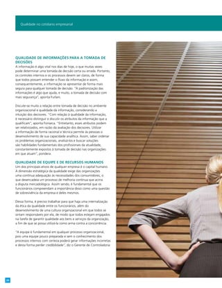 Qualidade de informações para a tomada de
decisões
A informação é algo vital nos dias de hoje, o que muitas vezes
pode determinar uma tomada de decisão certa ou errada. Portanto,
os controles internos e os processos devem ser claros, de forma
que todos possam entender o fluxo da informação e assim,
consequentemente, a informação se apresentar de forma mais
segura para qualquer tomada de decisão. “A padronização das
informações é algo que ajuda, e muito, a tomada de decisão com
mais segurança”, aponta Furlani.
Discute-se muito a relação entre tomada de decisão no ambiente
organizacional e qualidade da informação, considerando a
intuição dos decisores. “Com relação à qualidade da informação,
é necessário distinguir e discutir os atributos da informação que a
qualificam”, aponta Fonseca. “Entretanto, esses atributos podem
ser relativizados, em razão da avaliação dos decisores. Utilizar
a informação de forma racional e técnica permite às pessoas o
desenvolvimento de sua capacidade analítica. Assim, saber ordenar
os problemas organizacionais, analisá-los e buscar soluções
são habilidades fundamentais dos profissionais da atualidade,
constantemente expostos à tomada de decisão nas organizações
em que atuam”, pondera.
Qualidade de equipe e de recursos humanos
Um dos principais ativos de qualquer empresa é o capital humano.
A dimensão estratégica da qualidade exige das organizações
uma contínua adequação às necessidades dos consumidores, o
que desencadeia um processo de melhoria contínua que acirra
a disputa mercadológica. Assim sendo, é fundamental que os
funcionários compreendam a importância disso como uma questão
de sobrevivência da empresa e deles mesmos.
Dessa forma, é preciso trabalhar para que haja uma internalização
da ética da qualidade entre os funcionários, além do
desenvolvimento de uma cultura organizacional em que todos se
sintam responsáveis por ela, de modo que todos estejam engajados
na tarefa de garantir qualidade aos bens e serviços da organização,
a fim de que se possa utilizá-la como arma contra a concorrência.
“A equipe é fundamental em qualquer processo organizacional,
pois uma equipe pouco preparada e sem o conhecimento dos
processos internos com certeza poderá gerar informações incorretas
e desta forma perder credibilidade”, diz o Gerente de Controladoria
Qualidade no cotidiano empresarial
26
 