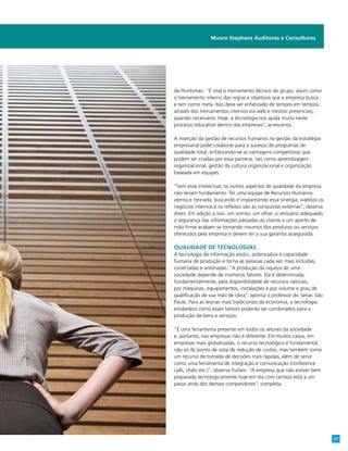 da Huntsman. “É vital o treinamento técnico do grupo, assim como
o treinamento interno das regras e objetivos que a empresa busca
e tem como meta. Isso deve ser enfatizado de tempos em tempos,
através dos treinamentos internos via web e mesmo presenciais,
quando necessário. Hoje, a tecnologia nos ajuda muito neste
processo educativo dentro das empresas”, acrescenta.
A inserção da gestão de recursos humanos na gestão da estratégia
empresarial pode colaborar para o sucesso de programas de
qualidade total, enfatizando-se as vantagens competitivas que
podem ser criadas por essa parceria, tais como aprendizagem
organizacional, gestão da cultura organizacional e organização
baseada em equipes.
“Sem esse intelectual, os outros aspectos de qualidade da empresa
não teriam fundamento. Ter uma equipe de Recursos Humanos
atenta e treinada, buscando e implantando essa sinergia, viabiliza os
negócios internos e os reflexos são as conquistas externas”, observa
Alves. Em adição a isso, um sorriso, um olhar, o vestuário adequado,
a segurança das informações passadas ao cliente e um aperto de
mão firme acabam se tornando insumos dos produtos ou serviços
oferecidos pela empresa e devem ter a sua garantia assegurada.
Qualidade de tecnologias
A tecnologia da informação evolui, potencializa a capacidade
humana de produção e torna as pessoas cada vez mais incluídas,
conectadas e antenadas. “A produção da riqueza de uma
sociedade depende de inúmeros fatores. Ela é determinada,
fundamentalmente, pela disponibilidade de recursos naturais,
por máquinas, equipamentos, instalações e por volume e grau de
qualificação de sua mão de obra”, aponta o professor do Senac São
Paulo. Para as teorias mais tradicionais da economia, a tecnologia
estabelece como esses fatores poderão ser combinados para a
produção de bens e serviços.
“É uma ferramenta presente em todos os setores da sociedade
e, portanto, nas empresas não é diferente. Em muitos casos, em
empresas mais globalizadas, o recurso tecnológico é fundamental
não só do ponto de vista de redução de custos, mas também como
um recurso de tomada de decisões mais rápidas, além de servir
como uma ferramenta de integração e comunicação (conference
calls, chats etc.)”, observa Furlani. “A empresa que não estiver bem
preparada tecnologicamente hoje em dia com certeza está a um
passo atrás dos demais competidores”, completa.
Moore Stephens Auditores e Consultores
27
 