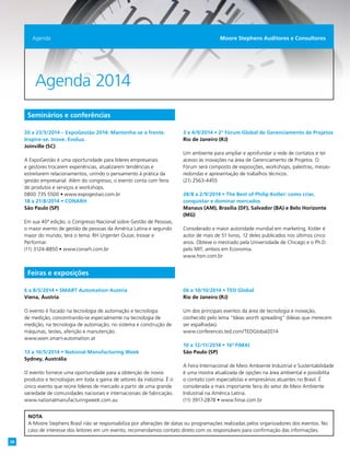 Agenda 2014
Seminários e conferências
20 a 23/5/2014 – ExpoGestão 2014: Mantenha-se à frente.
Inspire-se. Inove. Evolua.
Joinville (SC)
A ExpoGestão é uma oportunidade para líderes empresariais
e gestores trocarem experiências, atualizarem tendências e
estreitarem relacionamentos, unindo o pensamento à prática da
gestão empresarial. Além do congresso, o evento conta com feira
de produtos e serviços e workshops.
0800 735 5500 • www.expogestao.com.br
18 a 21/8/2014 • CONARH
São Paulo (SP)
Em sua 40ª edição, o Congresso Nacional sobre Gestão de Pessoas,
o maior evento de gestão de pessoas da América Latina e segundo
maior do mundo, terá o tema: RH Urgente! Ousar, Inovar e
Performar.
(11) 3124-8850 • www.conarh.com.br
3 e 4/9/2014 • 2º Fórum Global de Gerenciamento de Projetos
Rio de Janeiro (RJ)
Um ambiente para ampliar e aprofundar a rede de contatos e ter
acesso às inovações na área de Gerenciamento de Projetos. O
Fórum será composto de exposições, workshops, palestras, mesas-
redondas e apresentação de trabalhos técnicos.
(21) 2563-4455
28/8 a 2/9/2014 • The Best of Philip Kotler: como criar,
conquistar e dominar mercados
Manaus (AM), Brasília (DF), Salvador (BA) e Belo Horizonte
(MG)
Considerado a maior autoridade mundial em marketing, Kotler é
autor de mais de 51 livros, 12 deles publicados nos últimos cinco
anos. Obteve o mestrado pela Universidade de Chicago e o Ph.D.
pelo MIT, ambos em Economia.
www.hsm.com.br
6 a 8/5/2014 • SMART Automation Austria
Viena, Áustria
O evento é focado na tecnologia de automação e tecnologia
de medição, concentrando-se especialmente na tecnologia de
medição, na tecnologia de automação, no sistema e construção de
máquinas, testes, aferição e manutenção.
www.wien.smart-automation.at
13 a 16/5/2014 • National Manufacturing Week
Sydney, Austrália
O evento fornece uma oportunidade para a obtenção de novos
produtos e tecnologias em toda a gama de setores da indústria. É o
único evento que reúne líderes de mercado a partir de uma grande
variedade de comunidades nacionais e internacionais de fabricação.
www.nationalmanufacturingweek.com.au
06 a 10/10/2014 • TED Global
Rio de Janeiro (RJ)
Um dos principais eventos da área de tecnologia e inovação,
conhecido pelo lema “Ideas worth spreading” (Ideias que merecem
ser espalhadas).
www.conferences.ted.com/TEDGlobal2014
10 a 12/11/2014 • 16ª FIMAI
São Paulo (SP)
A Feira Internacional de Meio Ambiente Industrial e Sustentabilidade
é uma mostra atualizada de opções na área ambiental e possibilita
o contato com especialistas e empresários atuantes no Brasil. É
considerada a mais importante feira do setor de Meio Ambiente
Industrial na América Latina.
(11) 3917-2878 • www.fimai.com.br
Agenda Moore Stephens Auditores e Consultores
Feiras e exposições
NOTA
A Moore Stephens Brasil não se responsabiliza por alterações de datas ou programações realizadas pelos organizadores dos eventos. No
caso de interesse dos leitores em um evento, recomendamos contato direto com os responsáveis para confirmação das informações.
28
 