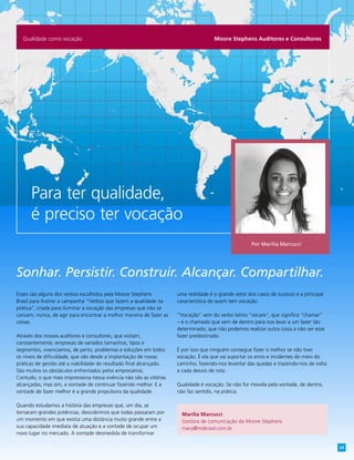 Moore Stephens Auditores e ConsultoresQualidade como vocação
Para ter qualidade,
é preciso ter vocação
Esses são alguns dos verbos escolhidos pela Moore Stephens
Brasil para ilustrar a campanha “Verbos que fazem a qualidade na
prática”, criada para iluminar a vocação das empresas que não se
cansam, nunca, de agir para encontrar a melhor maneira de fazer as
coisas.
Através dos nossos auditores e consultores, que visitam,
constantemente, empresas de variados tamanhos, tipos e
segmentos, vivenciamos, de perto, problemas e soluções em todos
os níveis de dificuldade, que vão desde a implantação de novas
práticas de gestão até a viabilidade do resultado final alcançado.
São muitos os obstáculos enfrentados pelos empresários.
Contudo, o que mais impressiona nessa vivência não são as vitórias
alcançadas; mas sim, a vontade de continuar fazendo melhor. E a
vontade de fazer melhor é a grande propulsora da qualidade.
Quando estudamos a história das empresas que, um dia, se
tornaram grandes potências, descobrimos que todas passaram por
um momento em que existia uma distância muito grande entre a
sua capacidade imediata de atuação e a vontade de ocupar um
novo lugar no mercado. A vontade desmedida de transformar
uma realidade é o grande vetor dos casos de sucesso e a principal
característica de quem tem vocação.
“Vocação” vem do verbo latino “vocare”, que significa “chamar”
– é o chamado que vem de dentro para nos levar a um fazer tão
determinado, que não podemos realizar outra coisa a não ser esse
fazer predestinado.
É por isso que ninguém consegue fazer o melhor se não tiver
vocação. É ela que vai suportar os erros e incidentes do meio do
caminho, fazendo-nos levantar das quedas e trazendo-nos de volta
a cada desvio de rota.
Qualidade é vocação. Se não for movida pela vontade, de dentro,
não faz sentido, na prática.
Sonhar. Persistir. Construir. Alcançar. Compartilhar.
Marília Marcucci
Gestora de comunicação da Moore Stephens
mary@msbrasil.com.br
Por Marília Marcucci
29
 