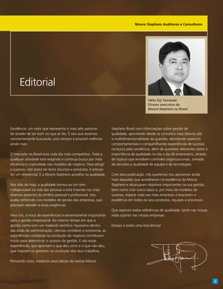 Excelência: um valor que representa o mais alto patamar
do estado de ser bom no que se faz. É isso que estamos
constantemente buscando, pois sempre é possível melhorar
ainda mais.
O mercado no Brasil está cada dia mais competitivo. Toda e
qualquer atividade está exigindo a contínua busca por mais
eficiência e criatividade nos modelos de negócio. Para atingir
o sucesso, não basta ter bons recursos e produtos: é preciso
ter um diferencial. E a Moore Stephens acredita na qualidade.
Nos dias de hoje, a qualidade tornou-se um item
indispensável na vida das pessoas e está inserida nos mais
diversos aspectos do âmbito pessoal e profissional. Isso
acaba refletindo nos modelos de gestão das empresas, que
precisam atender a essas exigências.
Para nós, a troca de experiências é extremamente importante
para a gestão empresarial. Ao mesmo tempo em que a
gestão conta com um material científico riquíssimo dentro
das áreas de administração, ciências contábeis e economia, as
experiências cotidianas na condução do negócio contribuem
muito para determinar o sucesso da gestão. E são essas
experiências, que apontam o que deu certo e o que não deu,
que inspiram os gestores na condução dos seus trabalhos.
Pensando nisso, trazemos essa edição da revista Moore
Stephens Brasil com informações sobre gestão de
qualidade, apontando desde os conceitos mais básicos até
a multidimensionalidade da questão, abordando aspectos
comportamentais e compartilhando experiências de sucesso
na busca pela excelência, além de questões relevantes sobre a
importância da qualidade no dia a dia do empresário, através
de tópicos que envolvem controles organizacionais, tomada
de decisões e qualidade de equipe e de tecnologias.
Com esta publicação, nós queremos nos aproximar ainda
mais daqueles que acreditaram na excelência da Moore
Stephens e alcançaram objetivos importantes na sua gestão,
bem como criar novos laços e, por meio de modelos de
sucesso, inspirar cada vez mais empresas a buscarem a
excelência em todos os seus produtos, equipes e processos.
Que sejamos todos referências de qualidade, tanto nas nossas
vidas quanto nas nossas empresas.
Desejo a todos uma boa leitura!
Editorial
Hélio Eiji Yamasaki
Diretor executivo da
Moore Stephens no Brasil
Moore Stephens Auditores e Consultores
3
 