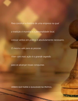 Para construir a história de uma empresa na qual
a tradição é mundial e a personalidade local,
colocar verbos em prática é absolutamente necessário.
O mesmo vale para as pessoas.
Viver com mais ação é o grande segredo
para se alcançar novas conquistas.
Verbos que fazem a qualidade na prática.
 