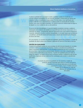 A palavra qualidade tem sua origem no latim, qualitate, e pode ser considerada um
conceito subjetivo empregado nas mais distintas situações e influenciado por fatores que
englobam cultura, necessidades e expectativas. Por essa razão, o seu significado nem
sempre é definido clara e objetivamente e a palavra pode ser conceituada de inúmeras
formas, como, para citar alguns exemplos, um atributo essencial e diferenciador de algo ou
de alguém ou uma medida de valor ou de excelência.
Do ponto de vista mercadológico, no que diz respeito a produtos e serviços, a palavra é
empregada como sinônimo de excelência e a sua definição está sempre relacionada com a
satisfação do cliente. “Compreender aspectos importantes para uma mudança empresarial
e pessoal, utilizando conceitos e práticas da qualidade, é o princípio básico que fundamenta
a excelência”, diz Ranulfo Soares da Fonseca Junior, docente de Administração e Negócios
do Senac São Paulo.
Em uma empresa, os conceitos de gestão da qualidade, garantia da qualidade e controle da
qualidade são alguns pilares que embasam a aplicação do termo em seus bens e serviços.
Gestão da qualidade
A gestão da qualidade consiste em uma estratégia de administração baseada em conceber,
controlar e melhorar os processos da empresa, criando a consciência da qualidade em
todos os processos organizacionais. É uma estratégia empresarial que foca na preferência
do consumidor, o que aumenta a produtividade, levando a uma maior competitividade
e assegurando a sobrevivência das empresas. A gestão da qualidade passa por todas as
etapas do negócio. Vai desde a forma como a empresa é gerida, a seleção de mão de obra
qualificada, a aquisição de boa matéria-prima, a produção, até a venda e o atendimento
pós-venda.
O conceito da gestão de qualidade vem do toyotismo, modelo de
produção japonês instaurado pela Toyota no cenário pós-guerra.
O toyotismo foi uma solução alternativa encontrada para
a produção no Japão, já que o modelo americano
fordista não se adequava em razão da
diferença de realidade entre os
dois países.
Moore Stephens Auditores e Consultores
5
 