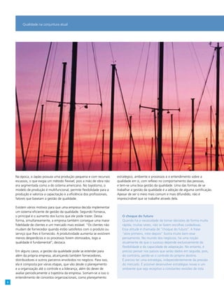 Na época, o Japão possuía uma produção pequena e com recursos
escassos, o que exigia um método flexível, pois a mão de obra não
era segmentada como a do sistema americano. No toyotismo, o
modelo de produção é multifuncional, permite flexibilidade para a
produção e valoriza a capacitação e a eficiência dos profissionais,
fatores que baseiam a gestão de qualidade.
Existem vários motivos para que uma empresa decida implementar
um sistema eficiente de gestão da qualidade. Segundo Fonseca,
o principal é o aumento dos lucros que ele pode trazer. Dessa
forma, simultaneamente, a empresa também consegue uma maior
fidelidade de clientes e um mercado mais estável. “Os clientes não
mudam de fornecedor quando estão satisfeitos com o produto ou
serviço que lhes é fornecido. A produtividade aumenta se existirem
menos desperdícios e os processos forem otimizados, logo a
qualidade é fundamental”, destaca.
Em alguns casos, a gestão da qualidade pode se estender para
além da própria empresa, alcançando também fornecedores,
distribuidores e outros parceiros envolvidos no negócio. Para isso,
ela é composta por várias etapas, que vão desde o planejamento
e a organização até o controle e a liderança, além do dever de
avaliar periodicamente a trajetória da empresa. Somam-se a isso o
entendimento de conceitos organizacionais, como planejamento
estratégico, ambiente e processos e o entendimento sobre a
qualidade em si, com reflexo no comportamento das pessoas,
e tem-se uma boa gestão da qualidade. Uma das formas de se
trabalhar a gestão da qualidade é a adoção de alguma certificação.
Apesar de ser o meio mais comum e mais difundido, não é
imprescindível que se trabalhe através dela.
O choque do futuro
Quando há a necessidade de tomar decisões de forma muito
rápida, muitas vezes, não se fazem escolhas cuidadosas. Essa
atitude é chamada de “choque do futuro”. A frase “atire primeiro,
mire depois” ilustra muito bem esse pensamento. No mundo dos
negócios, há uma noção atualmente de que o sucesso depende
exclusivamente da flexibilidade e da capacidade de adaptação. No
entanto, é preciso pensar nos passos que serão dados em seguida,
pois do contrário, se perde o controle do próprio destino. É preciso
ter uma estratégia, independente da pressão do mercado. É possível
desenvolver estratégias novas e um ambiente que seja receptivo a
constantes revisões de rota.
Qualidade na conjuntura atual
O choque do futuro
Quando há a necessidade de tomar decisões de forma muito
rápida, muitas vezes, não se fazem escolhas cuidadosas.
Essa atitude é chamada de “choque do futuro”. A frase
“atire primeiro, mire depois” ilustra muito bem esse
pensamento. No mundo dos negócios, há uma noção
atualmente de que o sucesso depende exclusivamente da
flexibilidade e da capacidade de adaptação. No entanto, é
preciso pensar nos passos que serão dados em seguida, pois,
do contrário, perde-se o controle do próprio destino.
É preciso ter uma estratégia, independentemente da pressão
do mercado. É possível desenvolver estratégias novas e um
ambiente que seja receptivo a constantes revisões de rota.
6
 