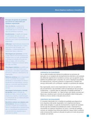 Princípios de gestão da qualidade
que devem ser observados por
qualquer organização.
Foco no cliente: a razão de ser
da organização é a satisfação da
necessidade atual ou futura do cliente,
seja com produtos ou serviços.
Envolvimento: o trabalho em equipe
e a participação de cada um, com
seus conhecimentos e habilidades, são
essenciais para o bom funcionamento da
organização.
Liderança: responsável por proporcionar
um ambiente adequado para o melhor
desempenho das atividades, com
motivação e comprometimento no
alcance das metas e objetivos.
Abordagem por processos: permite
a visão sistêmica do funcionamento da
empresa como um todo, possibilitando
a entrega de resultados eficientes em
todas as etapas, além de verificar,
controlar e diagnosticar possíveis falhas
em cada uma delas.
Abordagem sistêmica: possibilita que
os processos interrelacionados sejam
identificados, entendidos e gerenciados
de forma a melhorar o desempenho da
organização.
Melhoria contínua: para a organização
manter a qualidade dos produtos,
atendendo as necessidades do cliente e
excedendo suas expectativas, é preciso
observar o constante aperfeiçoamento
dos processos, dos produtos e dos
serviços.
Abordagem factual para a tomada
de decisão: basear a tomada de
decisão em fatos, e não em opiniões,
proporciona e facilita a implementação
e a manutenção de um sistema eficiente
de monitoramento.
Benefícios mútuos nas relações com
fornecedores: alianças estratégicas,
parcerias e respeito são fundamentais,
frente à interdependência existente entre
eles e à necessidade de entendimento
e atendimento aos requisitos para a
satisfação do cliente.
Garantia da qualidade
São as ações tomadas para redução de problemas nos processos de
execução, em um programa de acompanhamento sistemático e de avaliação
dos diferentes aspectos de um produto ou serviço, que visa garantir que os
padrões de qualidade sejam cumpridos, tais como a regulação da qualidade
de matérias-primas, conjuntos, produtos e componentes, e também dos
serviços relacionados com a produção, a gestão e os processos de inspeção.
Nas organizações, essa é a área responsável por lidar com as auditorias
dos procedimentos e das atividades e deve ser balizada por dois princípios
fundamentais: “o produto deve ser adequado à finalidade pretendida” e
“erros devem ser eliminados”; ou “deve-se fazer certo desde a primeira vez”.
Nesse caso, ressalta-se que o conceito de qualidade é determinado pelos
clientes ou futuros clientes e não pelo senso comum.
Controle da qualidade
É o processo relacionado com a medição da qualidade para diagnosticar
se os requisitos estão sendo respeitados e se os objetivos da empresa
estão sendo atingidos. É a ação de monitoramento e registro de resultados
da execução das atividades de qualidade para avaliar o desempenho e
recomendar as mudanças necessárias. Em suma, o controle de qualidade
consiste nas medições locais feitas para detectar e reparar todos os defeitos
ainda remanescentes e pode ser colocado em prática em testes do produto
acabado, por exemplo.
Moore Stephens Auditores e Consultores
7
 